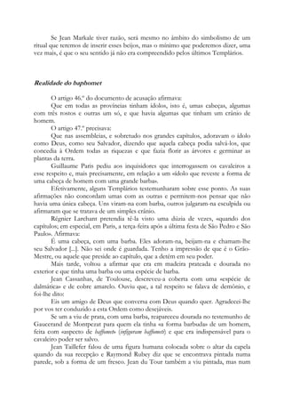 Se Jean Markale tiver razão, será mesmo no âmbito do simbolismo de um
ritual que teremos de inserir esses beijos, mas o mínimo que poderemos dizer, uma
vez mais, é que o seu sentido já não era compreendido pelos últimos Templários.

Realidade do baphomet
O artigo 46.º do documento de acusação afirmava:
Que em todas as províncias tinham ídolos, isto é, umas cabeças, algumas
com três rostos e outras um só, e que havia algumas que tinham um crânio de
homem.
O artigo 47.º precisava:
Que nas assembleias, e sobretudo nos grandes capítulos, adoravam o ídolo
como Deus, como seu Salvador, dizendo que aquela cabeça podia salvá-los, que
concedia à Ordem todas as riquezas e que fazia florir as árvores e germinar as
plantas da terra.
Guillaume Paris pediu aos inquisidores que interrogassem os cavaleiros a
esse respeito e, mais precisamente, em relação a um «ídolo que reveste a forma de
uma cabeça de homem com uma grande barba».
Efetivamente, alguns Templários testemunharam sobre esse ponto. As suas
afirmações não concordam umas com as outras e permitem-nos pensar que não
havia uma única cabeça. Uns viram-na com barba, outros julgaram-na esculpida ou
afirmaram que se tratava de um simples crânio.
Régnier Larchant pretendia tê-la visto uma dúzia de vezes, «quando dos
capítulos; em especial, em Paris, a terça-feira após a última festa de São Pedro e São
Paulo». Afirmava:
É uma cabeça, com uma barba. Eles adoram-na, beijam-na e chamam-lhe
seu Salvador [...]. Não sei onde é guardada. Tenho a impressão de que é o GrãoMestre, ou aquele que preside ao capítulo, que a detém em seu poder.
Mais tarde, voltou a afirmar que era em madeira prateada e dourada no
exterior e que tinha uma barba ou uma espécie de barba.
Jean Cassanhas, de Toulouse, descreveu-a coberta com uma «espécie de
dalmática» e de cobre amarelo. Ouviu que, a tal respeito se falava de demônio, e
foi-lhe dito:
Eis um amigo de Deus que conversa com Deus quando quer. Agradecei-lhe
por vos ter conduzido a esta Ordem como desejáveis.
Se um a viu de prata, com uma barba, reapareceu dourada no testemunho de
Gaucerand de Montpezat para quem ela tinha «a forma barbuda» de um homem,
feita com «aspecto de baffomet» (infiguram baffometi) e que era indispensável para o
cavaleiro poder ser salvo.
Jean Taillefer falou de uma figura humana colocada sobre o altar da capela
quando da sua recepção e Raymond Rubey diz que se encontrava pintada numa
parede, sob a forma de um fresco. Jean du Tour também a viu pintada, mas num

 