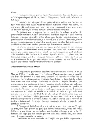 falava.
Nota: Alguns pensam que um baphomet estaria escondido numa das casas que
a Ordem possuía perto de Montpellier em Mauguio, em Castries, Saint-Christol ou
Fabrègues.
Foi também sob a imagem de um gato (e de uma mulher) que Bertrand de
Sylva viu o ídolo, mas Eudes Baudry referiu um porco em bronze. Para outros, foi
um bezerro. De qualquer modo, a sua vinda era a promessa de searas abundantes,
de dinheiro, de ouro, de saúde e de toda a espécie de bens temporais.
As práticas que acompanhavam as aparições da cabeça também não
pareciam ser uniformes. Com o capuz tirado, os irmãos beijavam o ídolo como se
beijam as relíquias e diziam-lhe: «Deus adjura-me». Depois, estendiam-se por terra
para o adorar. «Adorai esta cabeça, é o vosso Deus, é o vosso Mahomet», diziam
alguns, e comparavam-na a uma velha múmia «com os olhos brilhantes como a
claridade do céu», como «pedras preciosas que iluminavam o capítulo».
Eis muitos elementos díspares, mas alguns podem explicar-se. Em primeiro
lugar, houve manifestamente várias cabeças. Por outro lado, notamos alguns
pontos que parecem regularmente: o metal ou a madeira e, diremos, sobretudo, os
dois associados. Há também a pilosidade. Quando acontece a cabeça não ser
barbuda, é porque tem dois rostos, um dos quais é glabro. Notemos também que
ela conversa com Deus, que traz a riqueza como um corno da abundância e que
aqueles que olham o seu rosto ficam aterrorizados com ele.

Baphomets verdadeiros e falsos
Os inquisidores procuraram encontrar essas misteriosas cabeças. A 11 de
Maio de 1307, a comissão convocou Guillaume Pidoye, administrador e guardião
dos bens do Templo e, a esse título, detentor das relíquias e cofres que as
continham confiscados quando da prisão dos Templários, em Paris. Foi-lhe pedido,
bem como aos seus colegas Guillaume de Gisors e Raynier Bourdon, que
apresentassem aos comissários todas as figuras de metal e madeira que pudessem
encontrar. Apenas havia uma passível de apresentar interesse no quadro da
investigação. Tratava-se de um busto de mulher, dourado, uma espécie de relicário
que continha um crânio, envolvido num «sudário vermelho» e que tinha uma
etiqueta com a inscrição «CAPUT LVIII M» (cabeça 58 m). Estamos longe das
descrições do baphomet, embora possamos relacionar esse crânio com a figura
feminina de que falou o cavaleiro Girald de Marsac. Aquele que o recebera na
Ordem tê-la-ia retirado de debaixo das suas roupas dizendo-lhe para confiar nela,
para tudo correr bem.
A Chronique de Saint-Denis refere um curioso objeto encontrado no Templo
de Paris, «um velho pedaço de pele, que parecia embalsamado, como um tecido
brilhante, e que tinha nas suas órbitas carbúnculos brilhantes como a luz do
Paraíso». Eis algo que nos lembra qualquer coisa mas, tirando isso, não temos
muito de concreto para ferrar o dente.
Geralmente, as obras dedicadas ao Templo têm por hábito representar o

 