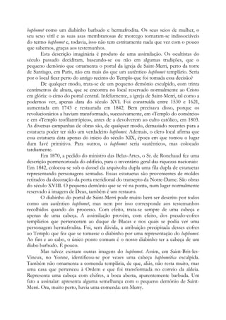baphomet como um diabinho barbudo e hermafrodita. Os seus seios de mulher, o
seu sexo viril e as suas asas membranosas de morcego tornaram-se indissociáveis
do termo baphomet e, todavia, isso não tem estritamente nada que ver com o pouco
que sabemos, graças aos testemunhos.
Esta descrição imaginária é produto de uma assimilação. Os ocultistas do
século passado decidiram, baseando-se ou não em algumas tradições, que o
pequeno demônio que ornamenta o portal da igreja de Saint-Merri, perto da torre
de Santiago, em Paris, não era mais do que um autêntico baphomet templário. Seria
por o local ficar perto do antigo recinto do Templo que foi tomada essa decisão?
De qualquer modo, trata-se de um pequeno demônio esculpido, com trinta
centímetros de altura, que se encontra no local reservado normalmente ao Cristo
em glória: o cimo do portal central. Infelizmente, a igreja de Saint-Merri, tal como a
podemos ver, apenas data do século XVI. Foi construída entre 1530 e 1621,
aumentada em 1743 e restaurada em 1842. Bem precisava disso, porque os
revolucionários a haviam transformado, sucessivamente, em «Templo do comércio»
e em «Templo teofilantrópico», antes de a devolverem ao culto católico, em 1803.
As diversas campanhas de obras são, de qualquer modo, demasiado recentes para a
estatueta poder ter sido um verdadeiro baphomet. Ademais, o clero local afirma que
essa estatueta data apenas do início do século XIX, época em que tomou o lugar
dum Iavé primitivo. Para outros, o baphomet seria «autêntico», mas colocado
tardiamente.
Em 1870, a pedido do ministro das Belas-Artes, o Sr. de Ronchaud fez uma
descrição pormenorizada do edifício, para o inventário geral das riquezas nacionais:
Em 1842, colocou-se sob o dossel da arquivolta dupla uma fila dupla de estatuetas
representando personagens sentadas. Essas estatuetas são provenientes de moldes
retirados da decoração da porta meridional do transepto da Notre-Dame. São obras
do século XVIII. O pequeno demônio que se vê na ponta, num lugar normalmente
reservado à imagem de Deus, também é um restauro.
O diabinho do portal de Saint-Merri pode muito bem ser descrito por todos
como um autêntico baphomet, mas nem por isso corresponde aos testemunhos
recolhidos quando do processo. Com efeito, trata-se sempre de uma cabeça e
apenas de uma cabeça. A assimilação provém, com efeito, dos pseudo-cofres
templários que pertenceram ao duque de Blacas e nos quais se podia ver uma
personagem hermafrodita. Foi, sem dúvida, a atribuição precipitada desses cofres
ao Templo que fez que se tomasse o diabinho por uma representação do baphomet.
Ao fim e ao cabo, o único ponto comum é o nosso diabinho ter a cabeça de um
diabo barbudo. É pouco.
Mas talvez existam outras imagens do baphomet. Assim, em Saint-Bris-lesVineux, no Yonne, identificou-se por vezes uma cabeça baphomética esculpida.
Também não ornamenta a comenda templária, de que, aliás, não resta muito, mas
uma casa que pertenceu à Ordem e que foi transformada no correio da aldeia.
Representa uma cabeça com chifres, a boca aberta, aparentemente barbuda. Um
fato a assinalar: apresenta alguma semelhança com o pequeno demônio de SaintMerri. Ora, muito perto, havia uma comenda: em Merry.

 