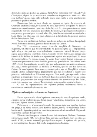 decorado o cimo do pórtico da igreja de Santa Cruz, construída por Thibaud IV de
Champagne, depois de ter trazido das cruzadas um fragmento da vera cruz. Mas
esse baphomet apenas teria sido colocado muito mais tarde e seria grandemente
posterior à queda da Ordem.
Deveremos detectar uma alusão ao baphomet na igreja da comenda de
Charrière, em Saint-Moreil, no Creuse? Aí, havia dez cabeças esculpidas. As da nave
mostravam cavaleiros com capacetes e imberbes e as do coro apresentavam o rosto
enquadrado por uma abundante pilosidade. Refiramos, de passagem (voltaremos a
este ponto), que esta igreja era dedicada a São João Baptista antes de ser dedicada a
Santa Clara, essa Clara que tem mais relação com a clara fonte do que com a amiga
de São Francisco de Assis.
Talvez seja também um baphomet que decora a chave da abóbada da capela de
Nossa Senhora da Piedade, perto de Sainte-Eulalie-de-Cemon.
Em 1951, encontrou-se numa comenda templária de Somerset, em
Inglaterra, um fresco que foi dependurado na pequena igreja de Templecombe.
Nele, vê-se a cabeça de um homem barbudo, em tamanho natural. O rosto parece
aquele que geralmente se atribui a Cristo. Segundo Séverin Batfroi, esta cabeça seria
idêntica à do Sudário de Turim e o baphomet seria apenas uma reprodução do rosto
do Santo Sudário. Na mesma ordem de idéias, Jean-Gaston Bardet pensa que os
Templários possuíram o Santo Sudário, pano cujo paradeiro se desconhece entre
1207 e 1353. Isso explicaria, segundo ele, que tenha reaparecido entre os cônegos
de Lirey, a vinte quilômetros da Floresta do Oriente, que foi um dos berços da
Ordem. Se essa hipótese fosse correta, como explicar que os Templários tenham
negado Cristo? Bardet pretende precisamente que eles esconderam o sudário que
provava a existência desse Cristo que negavam. Mas, então, por que razão teriam
espalhado a imagem por meio do baphomet? Tudo isso estaria desprovido de lógica.
E mesmo que pensemos que a negação não era mais que a evocação de São Pedro,
custa-nos a ver por que razão os Templários teriam escondido uma tal relíquia.
O que as representações do baphomet podem ensinar-nos talvez o
encontremos na etimologia deste termo.

Hipóteses etimológicas referentes ao baphomet
Foram apresentadas várias hipóteses a este respeito mas, de qualquer modo,
é preciso ser-se prudente porque foram dadas várias formas diferentes a este termo,
tais como bafumet, bahomet, bahumet.
Poderíamos ver aí uma transformação da palavra baphé, que significa baptismo
em grego, e de meteos, iniciação. Esta fórmula deveria, talvez, ser relacionada com o
baptismo de fogo dos gnósticos, manifestação renovada da descida de línguas de
fogo sobre a cabeça dos apóstolos.
Disse-se também que se tratava de uma deformação de Mahomet. Era o que
afirmava, no século XIX, Sylvestre de Sacy que teria descoberto, num glossário do
século XVIII, o termo bohomerid, que significava mesquita. A hipótese não procede,
se nos lembrarmos de que o Islã proíbe a representação humana.

 