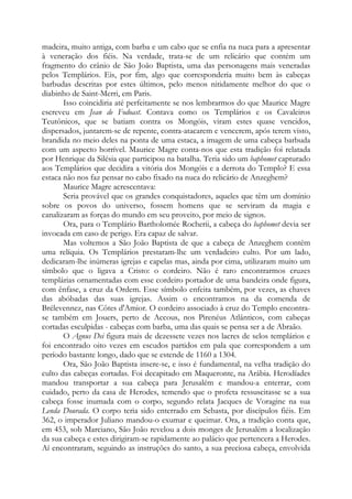 madeira, muito antiga, com barba e um cabo que se enfia na nuca para a apresentar
à veneração dos fiéis. Na verdade, trata-se de um relicário que contém um
fragmento do crânio de São João Baptista, uma das personagens mais veneradas
pelos Templários. Eis, por fim, algo que corresponderia muito bem às cabeças
barbudas descritas por estes últimos, pelo menos nitidamente melhor do que o
diabinho de Saint-Merri, em Paris.
Isso coincidiria até perfeitamente se nos lembrarmos do que Maurice Magre
escreveu em Jean de Fodoast. Contava como os Templários e os Cavaleiros
Teutônicos, que se batiam contra os Mongóis, viram estes quase vencidos,
dispersados, juntarem-se de repente, contra-atacarem e vencerem, após terem visto,
brandida no meio deles na ponta de uma estaca, a imagem de uma cabeça barbuda
com um aspecto horrível. Maurice Magre conta-nos que esta tradição foi relatada
por Henrique da Silésia que participou na batalha. Teria sido um baphomet capturado
aos Templários que decidira a vitória dos Mongóis e a derrota do Templo? E essa
estaca não nos faz pensar no cabo fixado na nuca do relicário de Anzeghem?
Maurice Magre acrescentava:
Seria provável que os grandes conquistadores, aqueles que têm um domínio
sobre os povos do universo, fossem homens que se serviram da magia e
canalizaram as forças do mundo em seu proveito, por meio de signos.
Ora, para o Templário Bartholomée Rocherii, a cabeça do baphomet devia ser
invocada em caso de perigo. Era capaz de salvar.
Mas voltemos a São João Baptista de que a cabeça de Anzeghem contém
uma relíquia. Os Templários prestaram-lhe um verdadeiro culto. Por um lado,
dedicaram-lhe inúmeras igrejas e capelas mas, ainda por cima, utilizaram muito um
símbolo que o ligava a Cristo: o cordeiro. Não é raro encontrarmos cruzes
templárias ornamentadas com esse cordeiro portador de uma bandeira onde figura,
com ênfase, a cruz da Ordem. Esse símbolo enfeita também, por vezes, as chaves
das abóbadas das suas igrejas. Assim o encontramos na da comenda de
Brélevennez, nas Côtes d'Amior. O cordeiro associado à cruz do Templo encontrase também em Jouers, perto de Accous, nos Pirenéus Atlânticos, com cabeças
cortadas esculpidas - cabeças com barba, uma das quais se pensa ser a de Abraão.
O Agnus Dei figura mais de dezessete vezes nos lacres de selos templários e
foi encontrado oito vezes em escudos partidos em pala que correspondem a um
período bastante longo, dado que se estende de 1160 a 1304.
Ora, São João Baptista insere-se, e isso é fundamental, na velha tradição do
culto das cabeças cortadas. Foi decapitado em Maqueronte, na Arábia. Herodíades
mandou transportar a sua cabeça para Jerusalém e mandou-a enterrar, com
cuidado, perto da casa de Herodes, temendo que o profeta ressuscitasse se a sua
cabeça fosse inumada com o corpo, segundo relata Jacques de Voragine na sua
Lenda Dourada. O corpo teria sido enterrado em Sebasta, por discípulos fiéis. Em
362, o imperador Juliano mandou-o exumar e queimar. Ora, a tradição conta que,
em 453, sob Marciano, São João revelou a dois monges de Jerusalém a localização
da sua cabeça e estes dirigiram-se rapidamente ao palácio que pertencera a Herodes.
Aí encontraram, seguindo as instruções do santo, a sua preciosa cabeça, envolvida

 