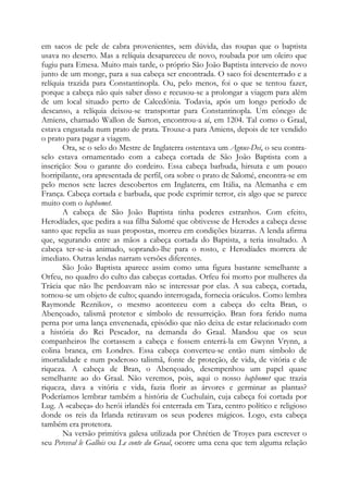 em sacos de pele de cabra provenientes, sem dúvida, das roupas que o baptista
usava no deserto. Mas a relíquia desapareceu de novo, roubada por um oleiro que
fugiu para Emesa. Muito mais tarde, o próprio São João Baptista interveio de novo
junto de um monge, para a sua cabeça ser encontrada. O saco foi desenterrado e a
relíquia trazida para Constantinopla. Ou, pelo menos, foi o que se tentou fazer,
porque a cabeça não quis saber disso e recusou-se a prolongar a viagem para além
de um local situado perto de Calcedônia. Todavia, após um longo período de
descanso, a relíquia deixou-se transportar para Constantinopla. Um cônego de
Amiens, chamado Wallon de Sarton, encontrou-a aí, em 1204. Tal como o Graal,
estava engastada num prato de prata. Trouxe-a para Amiens, depois de ter vendido
o prato para pagar a viagem.
Ora, se o selo do Mestre de Inglaterra ostentava um Agnus-Dei, o seu contraselo estava ornamentado com a cabeça cortada de São João Baptista com a
inscrição: Sou o garante do cordeiro. Essa cabeça barbuda, hirsuta e um pouco
horripilante, ora apresentada de perfil, ora sobre o prato de Salomé, encontra-se em
pelo menos sete lacres descobertos em Inglaterra, em Itália, na Alemanha e em
França. Cabeça cortada e barbuda, que pode exprimir terror, eis algo que se parece
muito com o baphomet.
A cabeça de São João Baptista tinha poderes estranhos. Com efeito,
Herodíades, que pedira a sua filha Salomé que obtivesse de Herodes a cabeça desse
santo que repelia as suas propostas, morreu em condições bizarras. A lenda afirma
que, segurando entre as mãos a cabeça cortada do Baptista, a teria insultado. A
cabeça ter-se-ia animado, soprando-lhe para o rosto, e Herodíades morrera de
imediato. Outras lendas narram versões diferentes.
São João Baptista aparece assim como uma figura bastante semelhante a
Orfeu, no quadro do culto das cabeças cortadas. Orfeu foi morto por mulheres da
Trácia que não lhe perdoavam não se interessar por elas. A sua cabeça, cortada,
tornou-se um objeto de culto; quando interrogada, fornecia oráculos. Como lembra
Raymonde Reznikov, o mesmo aconteceu com a cabeça do celta Bran, o
Abençoado, talismã protetor e símbolo de ressurreição. Bran fora ferido numa
perna por uma lança envenenada, episódio que não deixa de estar relacionado com
a história do Rei Pescador, na demanda do Graal. Mandou que os seus
companheiros lhe cortassem a cabeça e fossem enterrá-la em Gwynn Vrynn, a
colina branca, em Londres. Essa cabeça converteu-se então num símbolo de
imortalidade e num poderoso talismã, fonte de proteção, de vida, de vitória e de
riqueza. A cabeça de Bran, o Abençoado, desempenhou um papel quase
semelhante ao do Graal. Não veremos, pois, aqui o nosso baphomet que trazia
riqueza, dava a vitória e vida, fazia florir as árvores e germinar as plantas?
Poderíamos lembrar também a história de Cuchulain, cuja cabeça foi cortada por
Lug. A «cabeça» do herói irlandês foi enterrada em Tara, centro político e religioso
donde os reis da Irlanda retiravam os seus poderes mágicos. Logo, esta cabeça
também era protetora.
Na versão primitiva galesa utilizada por Chrétien de Troyes para escrever o
seu Perceval le Gallois ou Le conte du Graal, ocorre uma cena que tem alguma relação

 