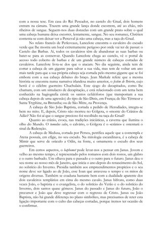 com a nossa tese. Em casa do Rei Pescador, no castelo do Graal, dois homens
entram na câmara. Trazem uma grande lança donde escorrem, até ao chão, três
ribeiros de sangue. Seguem-nos duas donzelas com um grande prato sobre o qual
uma cabeça humana deixa escorrer, lentamente, sangue. No seu romance, Chrétien
contenta-se com deixar ver a Perceval já não uma cabeça, mas a taça do Graal.
No relato francês de Perlesvaux, Lancelote encontra o cavaleiro do escudo
verde que lhe mostra um local extremamente perigoso por onde vai ter de passar: o
Castelo das Barbas. Aí, todos os cavaleiros têm de abandonar as suas barbas ou
bater-se para as conservar. Quando Lancelote chega ao castelo, vê o portal de
acesso todo coberto de barbas e de um grande número de cabeças cortadas de
cavaleiros. Lancelote livra-se dos que o atacam. No dia seguinte, ainda tem de
cortar a cabeça de um gigante para salvar a sua vida, mas tem de voltar um ano
mais tarde para que a sua própria cabeça seja cortada pelo mesmo gigante que se foi
embora com a sua cabeça debaixo do braço. Jean Markale refere que a mesma
história se encontra numa narrativa irlandesa muito anterior, o festim de Brierin, cujo
herói é o célebre guerreiro Chuchulain. Este «jogo do decapitado», como lhe
chamam, com um simulacro de decapitação, e está relacionado com um tema bem
conhecido na hagiografia cristã: os santos cefalóforos (que transportam a sua
cabeça depois de uma agressão) do tipo de São Dinis, em França; de São Térmeur e
Santa Tryphine, na Bretanha; ou de São Mitre, na Provença.
A cabeça de São João Baptista, cortada a pedido de Herodíades, integra-se
bem no mito. E, depois, Cristo não morreu no Gólgota, o «monte do Crânio» de
Adão? Não foi aí que o sangue precioso foi recolhido na taça do Graal?
Quanto ao crânio, evoca, nas tradições iniciáticas, a caverna que ilumina o
olho do Mundo. O tumulus calco, o calvário, o Gólgota é o «crânio» e ostentará o
sinal da Redenção.
A cabeça de Medusa, cortada por Perseu, petrifica aquele que a contempla e
Atena possuía, em efígie, no seu escudo. Na mitologia escandinava, é a cabeça de
Mimir que serve de oráculo a Odin, na fonte, e ornamenta o escudo dos seus
guerreiros.
Em certos aspectos, o baphomet pode levar-nos a pensar em Janus. Jovem e
velho ao mesmo tempo, é representado pelos romanos com dois rostos, um glabro
e o outro barbudo. Um olhava para o passado e o outro para o futuro. Janus deu o
seu nome ao nosso mês de Janeiro, que inicia o ano depois do renascimento do Sol,
no solstício do Inverno. Presidia também aos empreendimentos propícios e o seu
nome deve ser ligado ao de João, esse Ioan que atravessa o tempo e os mitos de
origens diversas. Também se coaduna bastante bem com a dualidade aparente dos
dois cavaleiros templários em cima do mesmo cavalo. Janus bifrons, como duas
vezes João, o baptista e o evangelista, o do solstício do Verão e o do solstício do
Inverno, dois santos quase gêmeos. Janus do passado e Janus do futuro, João o
precursor e João que deve regressar com o regresso de Cristo. Janus ou João
Baptista, não há grande diferença no plano simbólico, mas precisamos de reter esta
ligação importante com o culto das cabeças cortadas, porque iremos ter ocasião de
o confirmar.

 