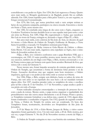 consolidavam o seu poder no Egito. Em 1254, São Luís regressou a França. Quatro
anos mais tarde, os Mongóis apoderaram-se de Bagdade, pondo fim ao califado
abássida. Em 1260, foram repelidos para a Síria pelos Turcos e, no ano seguinte, os
Gregos retomavam Constantinopla.
Em 1270, São Luís, que nunca percebera nada e nem sempre retirara as
lições da sua primeira campanha, participava na oitava cruzada. Encontrou a morte
em frente a Túnis, nesse mesmo ano.
Em 1282, foi concluída uma trégua de dez anos com o Egito, enquanto os
Cavaleiros Teutônicos haviam decidido levar as suas espadas mais para norte e criar
um reino na Prússia. Em 1285, Filipe III, cognominado o Audaz, que sucedera a
São Luís no trono de França, extinguia-se, deixando o lugar a Filipe IV, o Belo.
Seis anos mais tarde, com a derrota de São João de Acre, no decurso da qual
foi morto o Grão-Mestre da Ordem do Templo, Guillaume de Beaujeu, a Terra
Santa foi perdida e evacuada. Os Templários retiraram para Chipre.
Em 1298, Jacques de Molay tornou-se Grão-Mestre da Ordem: o último
Grão-Mestre. Um ano mais tarde, organizou uma expedição ao Egito, mas o reino
latino de Jerusalém acabara de vez.
Filipe, o Belo, teve violentos confrontos com o papa Bonifácio VIII, que o
excomungou, em 1303. O sumo pontífice morreu nesse mesmo ano. Em 1305, o
seu sucessor, também ele em litígio com Filipe, o Belo, morreu envenenado e o rei
de França tornou papa um homem com quem fizera acordos: Bertrand de Got, que
reinou sob o nome de Clemente V.
Nesse mesmo ano, foram lançadas acusações de extrema gravidade contra a
Ordem do Templo, que assumiram a forma de denúncias feitas perante o rei de
França. Acusações duvidosas mas que surgiam num bom momento: a Ordem
inquietava, agora que o seu poder já não tinha onde se exercer no Oriente.
Em 1306, Filipe, o Belo, sempre sem dinheiro, baniu os judeus do reino de
França, não sem antes os ter espoliado dos seus bens e de ter mandado torturar
alguns deles. Em 1307, mandou prender todos os templários do reino e escolheu
para tal fim a data de 13 de Outubro. A 17 de Novembro, o papa acedeu a pedir a
sua prisão em toda a Europa.
Foram realizadas acusações estereotipadas e a instrução do processo fez-se
com a ajuda da tortura. Mesmo assim, o papa tentou organizar a regularidade dos
procedimentos mas não ousou atacar diretamente o rei de França. Pouco a pouco,
os Templários tentaram formalizar a sua defesa mas, a partir de 1310, alguns deles
foram condenados e conduzidos à fogueira. Em 1312, quando do segundo concílio
de Viena, a Ordem do Templo foi extinta sem ser condenada. Os bens dos
Templários foram, teoricamente, devolvidos aos Hospitalários de São João de
Jerusalém.
A 19 de Março de 1314, o Grão-Mestre, Jacques de Molay, e vários outros
dignatários foram queimados vivos. Um mês mais tarde, a 20 de Abril, morreu, por
sua vez, o papa Clemente V. No dia 29 de Novembro ocorreu a morte de Filipe, o
Belo.
A Ordem do Templo extinguira-se mas a sua história não terminara. Deixou

 
