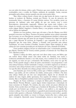 nos em redor da cintura, sobre a pele. Frisemos que esses cordões não devem ser
confundidos com o cordão da Ordem, emblema de castidade. Assim, estavam
protegidos pela cabeça, mesmo quando esta não estava perto deles.
Mas, olhar a cabeça frente a frente não era algo isento de riscos, o que nos
lembra os poderes de Medusa, cortada por Perseu. As atas do processo são
testemunho disso, a fazermos fé numa história curiosa. Um cavaleiro, posto na
presença do baphomet, saíra mais pálido do que um morto, com o rosto
descomposto, aterrorizado, esgazeado. Afirmou que nunca mais voltaria a ter
alegria no mundo, caiu num estado depressivo e não tardou a morrer. Teria visto,
como julgam Michel Angebert e Gautier Darcy a sua própria «sombra» inserir-se
sob as feições do baphomet?
Quanto aos seus poderes, vimos que, tal como a Arca da Aliança, esse ídolo
permitia conversar com Deus. Teremos de pensar também nessa cabeça encantada
que Cervantes, no seu Dom Quixote, romance verdadeiramente iniciático, cabeça que
dá oráculos (mesmo que não passe de um truque)? Teríamos de a ligar com aquela
que o papa Silvestre II trouxera de Espanha e que respondia sim ou não às
perguntas que lhe eram feitas. Alberto, o Grande, teria possuído uma cabeça
semelhante, tal como Gerbert d'Aurillac. Escritos árabes falam também de uma
cabeça de ouro oracular possuída por um feiticeiro do Cairo, chamado El-Ghirby.
Esses poderes mágicos devem ser relacionados com o testemunho prestado
por Mestre Antoine Sici de Verceil, notário, perante a Comissão de 4 de Março de
1311. Declarou então:
Quanto à cabeça do ídolo, aqui está: ouvi dizer várias vezes, em Sídon, que
um senhor dessa cidade amara uma dama nobre da Armênia, mas nunca a
conhecera carnalmente durante a sua vida; morta, veio a conhecê-la no seu túmulo,
em segredo, na noite em que a enterraram. De imediato, ouviu uma voz que lhe
disse: «Volta quando chegar a altura do parto; encontrarás a tua progenitura e será
uma cabeça humana.» Tendo terminado o tempo, o cavaleiro regressou ao túmulo e
encontrou uma cabeça humana entre as pernas da dama; ouviu, pela segunda vez, a
voz que lhe dizia: «Guarda essa cabeça, porque todos os bens te virão dela.»
Jean Senandi, que vivera na Síria, contou que a Ordem comprara a praça de
Sídon e que Julião, um dos senhores da cidade, entrara para a Ordem e lhe dera
uma cabeça obtida por um dos seus antepassados, depois de ter abusado do
cadáver de uma virgem. Julião apostatara, fora expulso da Ordem e morrera na
miséria. Mas os Templários podiam muito bem ter guardado a preciosa cabeça.
Hughes de Faure confirmou a compra de Sídon pelos Templários, sendo
Grão-Mestre Thomas Bérard, a quem alguns irmãos imputavam a introdução de
maus costumes no Templo. No entanto, deu uma versão um pouco diferente da
história. Teria ouvido dizer em Chipre que a herdeira de Meracleu, em Tripoli, fora
amada por um homem que exumara e violara o seu cadáver e, em seguida, lhe
cortara a cabeça. Uma voz aconselhara-o a guardá-la preciosamente porque ela faria
morrer todos quantos a olhassem. Embrulhara-a e encerrara-a num cofre e, quando
queria aniquilar uma cidade ou vencer os Gregos, bastava-lhe tirar a cabeça para
fora e destapá-la. Querendo atacar Constantinopla, meteu-se num barco. A sua

 