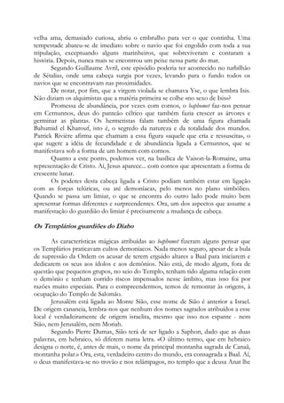 velha ama, demasiado curiosa, abriu o embrulho para ver o que continha. Uma
tempestade abateu-se de imediato sobre o navio que foi engolido com toda a sua
tripulação, exceptuando alguns marinheiros, que sobreviveram e contaram a
história. Depois, nunca mais se encontrou um peixe nessa parte do mar.
Segundo Guillaume Avril, este episódio poderia ter acontecido no turbilhão
de Sétalias, onde uma cabeça surgia por vezes, levando para o fundo todos os
navios que se encontravam nas proximidades.
De notar, por fim, que a virgem violada se chamava Yse, o que lembra Isis.
Não diziam os alquimistas que a matéria primeira se colhe «no sexo de Isis»?
Promessa de abundância, por vezes com cornos, o baphomet faz-nos pensar
em Cernunnos, deus do panteão céltico que também fazia crescer as árvores e
germinar as plantas. Os hermetistas falam também de uma figura chamada
Bahumid el Kharouf, isto é, o segredo da natureza e da totalidade dos mundos.
Patrick Rivière afirma que chamam a essa figura «aquele que cria e ressuscita», o
que sugere a idéia de fecundidade e de abundância ligada a Cernunnos, que se
manifestava sob a forma de um homem com cornos.
Quanto a este ponto, podemos ver, na basílica de Vaison-la-Romaine, uma
representação de Cristo. Aí, Jesus aparece... com cornos que apresentam a forma de
crescente lunar.
Os poderes desta cabeça ligada a Cristo podiam também estar em ligação
com as forças telúricas, ou até demoníacas, pelo menos no plano simbólico.
Quando se passa um limiar, o que se encontra do outro lado pode muito bem
apresentar formas diferentes e surpreendentes. Ora, um dos aspectos que assume a
manifestação do guardião do limiar é precisamente a mudança de cabeça.

Os Templários guardiões do Diabo
As características mágicas atribuídas ao baphomet fizeram alguns pensar que
os Templários praticavam cultos demoníacos. Nada menos seguro, apesar de a bula
de supressão da Ordem os acusar de terem erguido altares a Baal para iniciarem e
dedicarem os seus aos ídolos e aos demônios. Não está, de modo algum, fora de
questão que pequenos grupos, no seio do Templo, tenham tido alguma relação com
o demônio e tenham corrido riscos impensados nesse âmbito, mas isso foi por
razões muito especiais. Para o compreendermos, temos de remontar às origens, à
ocupação do Templo de Salomão.
Jerusalém está ligada ao Monte Sião, esse nome de Sião é anterior a Israel.
De origem cananeia, lembra-nos que nenhum dos nomes sagrados atribuídos a esse
local é verdadeiramente de origem israelita, mesmo que isso nos espante - nem
Sião, nem Jerusalém, nem Moriah.
Segundo Pierre Dumas, Sião terá de ser ligado a Saphon, dado que as duas
palavras, em hebraico, só diferem numa letra. «O último termo, que em hebraico
designa o norte, é, antes de mais, o nome da principal montanha sagrada de Canaã,
montanha polar.» Ora, esta, verdadeiro centro do mundo, era consagrada a Baal. Aí,
o deus manifestava-se no trovão e nos relâmpagos, no templo que a deusa Anat lhe

 