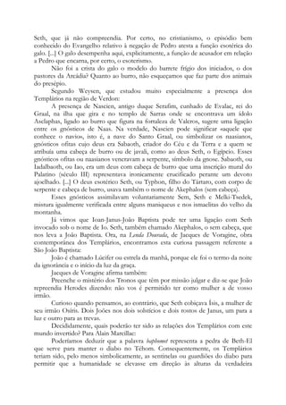 Seth, que já não compreendia. Por certo, no cristianismo, o episódio bem
conhecido do Evangelho relativo à negação de Pedro atesta a função esotérica do
galo. [...] O galo desempenha aqui, explicitamente, a função de acusador em relação
a Pedro que encarna, por certo, o esoterismo.
Não foi a crista do galo o modelo do barrete frígio dos iniciados, o dos
pastores da Arcádia? Quanto ao burro, não esqueçamos que faz parte dos animais
do presépio.
Segundo Weysen, que estudou muito especialmente a presença dos
Templários na região de Verdon:
A presença de Nascien, antigo duque Serafim, cunhado de Evalac, rei do
Graal, na ilha que gira e no templo de Sarras onde se encontrava um ídolo
Asclaphas, ligado ao burro que figura na fortaleza de Valcros, sugere uma ligação
entre os gnósticos de Naas. Na verdade, Nascien pode significar «aquele que
conhece o navio», isto é, a nave do Santo Graal, ou simbolizar os naasianos,
gnósticos ofitas cujo deus era Sabaoth, criador do Céu e da Terra e a quem se
atribuía uma cabeça de burro ou de javali, como ao deus Seth, o Egípcio. Esses
gnósticos ofitas ou naasianos veneravam a serpente, símbolo da gnose. Sabaoth, ou
Iadalbaoth, ou Iao, era um deus com cabeça de burro que uma inscrição mural do
Palatino (século III) representava ironicamente crucificado perante um devoto
ajoelhado. [...] O deus esotérico Seth, ou Typhon, filho do Tártaro, com corpo de
serpente e cabeça de burro, usava também o nome de Akephalos (sem cabeça).
Esses gnósticos assimilavam voluntariamente Sem, Seth e Melki-Tsedek,
mistura igualmente verificada entre alguns maniqueus e nos ismaelitas do velho da
montanha.
Já vimos que Ioan-Janus-João Baptista pode ter uma ligação com Seth
invocado sob o nome de Io. Seth, também chamado Akephalos, o sem cabeça, que
nos leva a João Baptista. Ora, na Lenda Dourada, de Jacques de Voragine, obra
contemporânea dos Templários, encontramos esta curiosa passagem referente a
São João Baptista:
João é chamado Lúcifer ou estrela da manhã, porque ele foi o termo da noite
da ignorância e o início da luz da graça.
Jacques de Voragine afirma também:
Preenche o mistério dos Tronos que têm por missão julgar e diz-se que João
repreendia Herodes dizendo: não vos é permitido ter como mulher a de vosso
irmão.
Curioso quando pensamos, ao contrário, que Seth cobiçava Ísis, a mulher de
seu irmão Osíris. Dois Joões nos dois solstícios e dois rostos de Janus, um para a
luz e outro para as trevas.
Decididamente, quais poderão ter sido as relações dos Templários com este
mundo invertido? Para Alain Marcillac:
Poderíamos deduzir que a palavra baphomet representa a pedra de Beth-El
que serve para manter o diabo no Téhom. Consequentemente, os Templários
teriam sido, pelo menos simbolicamente, as sentinelas ou guardiões do diabo para
permitir que a humanidade se elevasse em direção às alturas da verdadeira

 