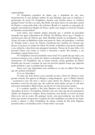 espiritualidade.
Os Templários guardiões do diabo, que o impediam de sair, mas,
domesticavam os seus poderes melhor do que Salomão, para que se realizasse a
germinação da terra? Os Templários, durante cuja história nunca se verificou
qualquer fome? Ao fim e ao cabo, São Pedro tem duas chaves. Se uma abre a porta
do Paraíso, a outra pode abrir a dos infernos. Reside aí o segredo ou uma parte do
segredo encontrado por Hughes de Payns e pelos seus amigos no local do Templo
de Salomão, em Jerusalém?
Com efeito, uma tradição judaica pretende que o rochedo de Jerusalém
mergulha nas águas subterrâneas do Téhom. Na Mishma, diz-se que o Templo se
encontra por cima do Téhom, que Alain Marcillac lembra ser semelhante a Apsu.
Assim, tal como na Babilônia existia uma porta de Apsu, em Jerusalém, o rochedo
do Templo fecha a boca do Téhom. Lembremo-nos também do homem que
desceu a um poço, no tempo de Omar. No fundo, vislumbrou uma porta, transpôs
a sua ombreira e descobriu uma paisagem luxuriante. Trouxe de lá uma folha e foi
prevenir Omar, mas nunca se voltou a encontrar a porta. No entanto, a sua
recordação vegetal nunca secou.
Os Templários estavam instalados nesse local. Foi a partir daí que toda a sua
aventura começou, com a ajuda dos rabinos contratados por Estêvão Harding e os
cistercienses. Os Templários não se teriam tornado, assim, guardiões do diabo?
Guardas que tiveram a tentação de usar em proveito próprio forças que julgavam
poder dominar, o que é a própria base da magia.
Neste caso, que importância tem acreditar-se ou não no diabo? Não basta
que eles tenham acreditado?
Lê-se no Apocalipse:
Vi então um Anjo descer o céu, trazendo na mão a chave do Abismo e uma
grande corrente. Ele agarrou no Dragão, a antiga Serpente - que é o Diabo, Satanás
- acorrentou-o por mil anos e atirou-o para dentro do Abismo, fechando-o e
lacrando-o com um selo para que não seduzisse mais nações até que os mil anos
estivessem terminados. Depois disso, ele deverá ser solto por pouco tempo.
E o cordeiro querido a São João Baptista está deitado sobre o livro do
Apocalipse de João, o Evangelista, fechado com sete selos que devem permanecer
selados até chegarem os tempos. Nesse momento, sem dúvida, os rostos de Janus
olhar-se-ão um ao outro. De qualquer modo, será provavelmente nos dois São
Joões que teremos de procurar o segredo dos dois templários em cima de um único
cavalo e, depois, o olhar horripilante da cabeça cortada de São João Baptista,
pousada sobre a sua bandeja como o Graal sobre o seu cepo.

 