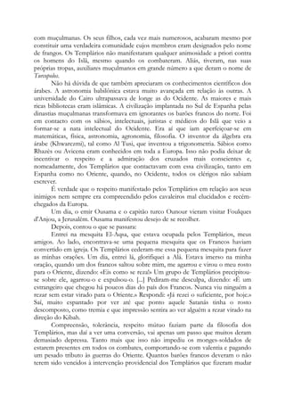 com muçulmanas. Os seus filhos, cada vez mais numerosos, acabaram mesmo por
constituir uma verdadeira comunidade cujos membros eram designados pelo nome
de frangos. Os Templários não manifestaram qualquer animosidade a priori contra
os homens do Islã, mesmo quando os combateram. Aliás, tiveram, nas suas
próprias tropas, auxiliares muçulmanos em grande número a que deram o nome de
Turcopolos.
Não há dúvida de que também apreciaram os conhecimentos científicos dos
árabes. A astronomia babilônica estava muito avançada em relação às outras. A
universidade do Cairo ultrapassava de longe as do Ocidente. As maiores e mais
ricas bibliotecas eram islâmicas. A civilização implantada no Sul de Espanha pelas
dinastias muçulmanas transformava em ignorantes os barões francos do norte. Foi
em contacto com os sábios, intelectuais, juristas e médicos do Islã que veio a
formar-se a nata intelectual do Ocidente. Era aí que iam aperfeiçoar-se em
matemáticas, física, astronomia, agronomia, filosofia. O inventor da álgebra era
árabe (Khwarezmi), tal como Al Tusi, que inventou a trigonometria. Sábios como
Rhazès ou Avicena eram conhecidos em toda a Europa. Isso não podia deixar de
incentivar o respeito e a admiração dos cruzados mais conscientes e,
nomeadamente, dos Templários que contactavam com essa civilização, tanto em
Espanha como no Oriente, quando, no Ocidente, todos os clérigos não sabiam
escrever.
É verdade que o respeito manifestado pelos Templários em relação aos seus
inimigos nem sempre era compreendido pelos cavaleiros mal elucidados e recémchegados da Europa.
Um dia, o emir Ousama e o capitão turco Ounour vieram visitar Foulques
d'Anjou, a Jerusalém. Ousama manifestou desejo de se recolher.
Depois, contou o que se passara:
Entrei na mesquita El-Aqsa, que estava ocupada pelos Templários, meus
amigos. Ao lado, encontrava-se uma pequena mesquita que os Francos haviam
convertido em igreja. Os Templários cederam-me essa pequena mesquita para fazer
as minhas orações. Um dia, entrei lá, glorifiquei a Alá. Estava imerso na minha
oração, quando um dos francos saltou sobre mim, me agarrou e virou o meu rosto
para o Oriente, dizendo: «Eis como se reza!» Um grupo de Templários precipitouse sobre ele, agarrou-o e expulsou-o. [...] Pediram-me desculpa, dizendo: «É um
estrangeiro que chegou há poucos dias do país dos Francos. Nunca viu ninguém a
rezar sem estar virado para o Oriente.» Respondi: «Já rezei o suficiente, por hoje.»
Saí, muito espantado por ver até que ponto aquele Satanás tinha o rosto
descomposto, como tremia e que impressão sentira ao ver alguém a rezar virado na
direção do Kibah.
Compreensão, tolerância, respeito mútuo faziam parte da filosofia dos
Templários, mas daí a ver uma conversão, vai apenas um passo que muitos deram
demasiado depressa. Tanto mais que isso não impediu os monges-soldados de
estarem presentes em todos os combates, comportando-se com valentia e pagando
um pesado tributo às guerras do Oriente. Quantos barões francos deveram o não
terem sido vencidos à intervenção providencial dos Templários que fizeram mudar

 