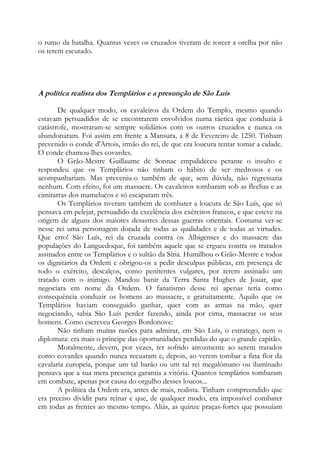 o rumo da batalha. Quantas vezes os cruzados tiveram de torcer a orelha por não
os terem escutado.

A política realista dos Templários e a presunção de São Luís
De qualquer modo, os cavaleiros da Ordem do Templo, mesmo quando
estavam persuadidos de se encontrarem envolvidos numa táctica que conduzia à
catástrofe, mostraram-se sempre solidários com os outros cruzados e nunca os
abandonaram. Foi assim em frente a Mansura, a 8 de Fevereiro de 1250. Tinham
prevenido o conde d'Artois, irmão do rei, de que era loucura tentar tomar a cidade.
O conde chamou-lhes covardes.
O Grão-Mestre Guillaume de Sonnac empalideceu perante o insulto e
respondeu que os Templários não tinham o hábito de ser medrosos e os
acompanhariam. Mas preveniu-o também de que, sem dúvida, não regressaria
nenhum. Com efeito, foi um massacre. Os cavaleiros tombaram sob as flechas e as
cimitarras dos mamelucos e só escaparam três.
Os Templários tiveram também de combater a loucura de São Luís, que só
pensava em pelejar, persuadido da excelência dos exércitos francos, e que esteve na
origem de alguns dos maiores desastres dessas guerras orientais. Costuma ver-se
nesse rei uma personagem dotada de todas as qualidades e de todas as virtudes.
Que erro! São Luís, rei da cruzada contra os Albigenses e do massacre das
populações do Languedoque, foi também aquele que se ergueu contra os tratados
assinados entre os Templários e o sultão da Síria. Humilhou o Grão-Mestre e todos
os dignitários da Ordem e obrigou-os a pedir desculpas públicas, em presença de
todo o exército, descalços, como penitentes vulgares, por terem assinado um
tratado com o inimigo. Mandou banir da Terra Santa Hughes de Jouar, que
negociara em nome da Ordem. O fanatismo desse rei apenas teria como
consequência conduzir os homens ao massacre, e gratuitamente. Aquilo que os
Templários haviam conseguido ganhar, quer com as armas na mão, quer
negociando, sabia São Luís perder fazendo, ainda por cima, massacrar os seus
homens. Como escreveu Georges Bordonove:
Não tinham muitas razões para admirar, em São Luís, o estratego, nem o
diplomata: era mais o príncipe das oportunidades perdidas do que o grande capitão.
Moralmente, devem, por vezes, ter sofrido atrozmente ao serem tratados
como covardes quando nunca recuaram e, depois, ao verem tombar a fina flor da
cavalaria europeia, porque um tal barão ou um tal rei megalômano ou iluminado
pensava que a sua mera presença garantia a vitória. Quantos templários tombaram
em combate, apenas por causa do orgulho desses loucos...
A política da Ordem era, antes de mais, realista. Tinham compreendido que
era preciso dividir para reinar e que, de qualquer modo, era impossível combater
em todas as frentes ao mesmo tempo. Aliás, as quinze praças-fortes que possuíam

 