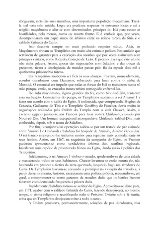 abrigavam, atrás das suas muralhas, uma importante população muçulmana. Tratála mal teria sido suicida. Logo, era prudente respeitar os costumes locais e até a
religião muçulmana e aliar-se com determinados príncipes do Islã para cessar as
hostilidades, pelo menos, numa ou noutra frente. E é verdade que, por vezes,
desempenharam um papel único de árbitros entre os reinos turcos da Síria e o
califado fatímida do Cairo.
Isso decorria sempre no mais profundo respeito mútuo. Aliás, os
Muçulmanos tinham os Templários em muito alta estima e pediam-lhes amiúde que
servissem de garantes para a execução dos acordos que por vezes assinavam com
príncipes cristãos, como Ricardo, Coração de Leão. É preciso dizer que este último
não tinha palavra. Assim, apesar das negociações com Saladino e das trocas de
presentes, tivera a deselegância de mandar passar pelo fio da espada dois mil e
quinhentos prisioneiros turcos.
Os Templários souberam ser fiéis às suas alianças. Fizeram, nomeadamente,
acordos duradouros com Damasco, sobretudo para lutar contra o atabeg de
Mossoul. O essencial era impedir que todas as forças do Islã se reunissem numa só
mão porque, então, os cruzados nunca teriam conseguido enfrentá-las.
Do lado muçulmano, alguns grandes chefes, como Nour-ed-Din, tentaram
essa unificação. Conscientes do perigo, os Templários ajudaram o rei Amaury I a
fazer um acordo com o califa do Egito. A embaixada, que compreendia Hughes de
Cesareia, Guillaume de Tiro e o Templário Geoffroy de Foucher, devia muito às
negociações realizadas pela Ordem do Templo com o vizir Chawer. Assim, o
exército egípcio juntou-se aos Francos para lutar contra Chirkouh, enviado por
Nour-ed-Din. Um homem excepcional acompanhava Chirkouh: Salahal-Din, mais
conhecido, depois, sob o nome de Saladino.
Por fim, o conjunto das operações saldou-se por um tratado de paz assinado
entre Amaury I e Chirkouh e Saladino foi hóspede de Amaury, durante vários dias.
O rei franco emprestou-lhe inclusive navios para repatriar mais comodamente os
seus feridos. Assim, em 1167, na sequência da campanha do Egito, os Francos
puderam apresentar-se como verdadeiros árbitros dos conflitos regionais.
Instalaram uma espécie de protetorado franco no Egito, dando razão à política dos
Templários.
Infelizmente, o rei Amaury I violou o tratado, apoderando-se de uma cidade
e massacrando todos os seus habitantes. Chawer levantou-se então contra ele, não
hesitando em praticar a táctica da terra queimada, lançando fogo aos arredores do
Cairo. Os Templários haviam-se recusado a participar na violação do tratado e, a
partir desse momento, furiosos, executaram uma política própria, recusando-se, em
geral, a comprometer-se como garantes de tratados dado que os barões francos
faltavam com demasiada frequência à palavra dada.
Rapidamente, Saladino tornou-se senhor do Egito. Aproveitou-se disso para,
em 1171, acabar com o califado fatímida do Cairo, fazendo desaparecer, ao mesmo
tempo, o cisma religioso e reunificando todo o Próximo Oriente sob a fé sunita,
coisa que os Templários desejavam evitar a todo o custo.
A Ordem procurava, permanentemente, soluções de paz duradouras, mas

 