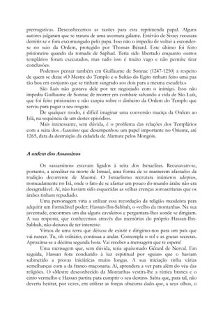 prerrogativas. Desconhecemos as razões para esta reprimenda papal. Alguns
autores julgaram que se tratara de uma aventura galante. Estêvão de Sissey recusara
demitir-se e fora excomungado pelo papa. Isso não o impediu de voltar a esconderse no seio da Ordem, protegido por Thomas Bérard. Este último foi feito
prisioneiro quando da tomada de Saphad. Teria sido libertado enquanto outros
templários foram executados, mas tudo isso é muito vago e não permite tirar
conclusões.
Podemos pensar também em Guillaume de Sonnac (1247-1250) a respeito
de quem se dizia: «O Mestre do Templo e o Sultão do Egito tinham feito uma paz
tão boa em conjunto que se tinham sangrado aos dois para a mesma escudela.»
São Luís não gostava dele por ter negociado com o inimigo. Isso não
impediu Guillaume de Sonnac de morrer em combate salvando a vida de São Luís,
que foi feito prisioneiro e não cuspiu sobre o dinheiro da Ordem do Templo que
serviu para pagar o seu resgate.
De qualquer modo, é difícil imaginar uma conversão maciça da Ordem ao
Islã, na sequência de um destes episódios.
Mais interessante, sem dúvida, é o problema das relações dos Templários
com a seita dos Assassinos que desempenhou um papel importante no Oriente, até
1265, data da destruição da cidadela de Alamute pelos Mongóis.

A ordem dos Assassinos
Os «assassinos» estavam ligados à seita dos Ismaelitas. Recusavam-se,
portanto, a acreditar na morte de Ismael, uma forma de se manterem afastados da
tradição decorrente de Maomé. O Ismaelismo recrutara inúmeros adeptos,
nomeadamente no Irã, onde o fato de se afastar um pouco do mundo árabe não era
desagradável. Aí, não haviam sido esquecidas as velhas crenças zoroastrianas que os
árabes tinham repudiado.
Uma personagem viria a utilizar essa recordação da religião mazdeísta para
adquirir um formidável poder: Hassan-Ibn-Sabbah, o «velho da montanha». Na sua
juventude, encontrara um dia alguns cavaleiros e perguntara-lhes aonde se dirigiam.
A sua resposta, que conhecemos através das memórias do próprio Hassan-IbnSabbah, não deixava de ter interesse:
Vimos de uma terra que deixou de existir e dirigimo-nos para um país que
vai nascer. Tu, oh solitário, continua a andar. Contempla o sol e as grutas secretas.
Aproxima-se a décima segunda hora. Vai receber a mensagem que te espera!
Uma mensagem que, sem dúvida, teria apaixonado Gérard de Nerval. Em
seguida, Hassan fora conduzido à luz espiritual por «guias» que o haviam
submetido a provas iniciáticas muito longas. A sua iniciação tinha várias
semelhanças com a da franco-maçonaria. Aí, aprendera a ver para além do véu das
religiões. O «Mestre desconhecido da Montanha» vestira-lhe a túnica branca e o
cinto vermelho e Hassan partira para cumprir o seu destino. Sabia que, para tal, não
deveria hesitar, por vezes, em utilizar as forças obscuras dado que, a seus olhos, o

 