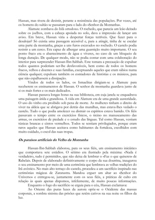 Hassan, mas tivera de desistir, perante a resistência das populações. Por vezes, até
os homens do sultão se passaram para o lado do «Senhor da Montanha».
Alamute zombava do Islã ortodoxo. O rochedo, que parecia um leão deitado
sobre os joelhos, com a cabeça apoiada no solo, dava a impressão de lançar um
aviso. Em breve, Hassan viria a despertar forças terríveis. Que fazer para o
desalojar? Só existia uma passagem acessível e, para a atingir, tinha de se escalar
uma parte da montanha, graças a uns furos escavados no rochedo. O castelo podia
resistir a um cerco. Era capaz de albergar uma guarnição muito importante. O seu
ponto fraco era o abastecimento de água e víveres, no caso de um bloqueio de
longa duração. De qualquer modo, não se podia contar com uma colaboração do
interior para surpreender Hassan-Ibn-Sabbah. Este tomara a precaução de expulsar
todos quantos poderiam ser-lhe desfavoráveis, bem como de todos os homens
fracos, velhos e doentes e suas famílias, exceptuando aqueles que eram sábios numa
ciência qualquer; expulsara também os contadores de histórias e os músicos, para
que não espalhassem a dissipação.
Vindos de todos os lados, os Ismaelitas dirigiam-se a Alamute para
receberem os ensinamentos de Hassan. O senhor da montanha guardava junto de
si os mais fortes e os mais dedicados.
Hassan passava longas horas na sua biblioteca, em cuja janela se enquadrava
uma paisagem árida e grandiosa. A vida em Alamute era de uma grande austeridade.
O uso do vinho era proibido sob pena de morte. As mulheres tinham o direito de
viver na aldeia que se abrigava por detrás das muralhas, mas estava-lhes vedado o
castelo. Tudo o que podia amolecer ou distrair os espíritos estava banido. Os fiéis
passavam o tempo entre os exercícios físicos, o treino no manuseamento das
armas, os exercícios de piedade e o estudo das línguas. Tal como Hassan, vestiam
túnicas brancas e cintos vermelhos. Todos se sentiam privilegiados, porque eram
raros aqueles que Hassan aceitava como habitantes da fortaleza, escolhidos com
muito cuidado, o escol das suas tropas.

Os paraísos artificiais do Velho da Montanha
Hassan-Ibn-Sabbah elaborou, para os seus fiéis, um ensinamento iniciático
que comportava sete estádios. O sétimo era ilustrado pela máxima: «Nada é
verdadeiro, tudo é permitido», que não deixa de lembrar o «Faz o que quiseres» de
Rabelais. Depois de elaborado definitivamente o corpo da sua doutrina, inaugurou
o seu ensinamento por meio de uma cerimônia que lembrava as velhas tradições do
Irã avéstico. No mais alto terraço do castelo, procedeu a um sacrifício inspirado nas
cerimônias mágicas de Zaratustra. Mandou erguer um altar ao «Senhor do
Universo» e entregou-se, juntamente com os seus fiéis, a práticas de culto em
relação às quais apenas dispomos, infelizmente, de muito poucas informações.
Enquanto o fogo do sacrifício se erguia para o céu, Hassan exclamava:
Ao Oriente das puras luzes da aurora opõe-se o Ocidente das massas
corporais, a sombra sinistra das prisões que retêm cativos na sua noite os filhos da
luz.

 