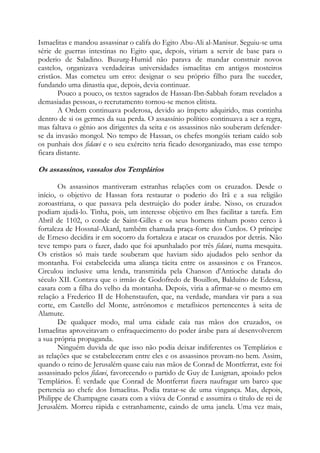 Ismaelitas e mandou assassinar o califa do Egito Abu-Ali al-Manisur. Seguiu-se uma
série de guerras intestinas no Egito que, depois, viriam a servir de base para o
poderio de Saladino. Buzurg-Humid não parava de mandar construir novos
castelos, organizava verdadeiras universidades ismaelitas em antigos mosteiros
cristãos. Mas cometeu um erro: designar o seu próprio filho para lhe suceder,
fundando uma dinastia que, depois, devia continuar.
Pouco a pouco, os textos sagrados de Hassan-Ibn-Sabbah foram revelados a
demasiadas pessoas, o recrutamento tornou-se menos elitista.
A Ordem continuava poderosa, devido ao ímpeto adquirido, mas continha
dentro de si os germes da sua perda. O assassínio político continuava a ser a regra,
mas faltava o gênio aos dirigentes da seita e os assassinos não souberam defenderse da invasão mongol. No tempo de Hassan, os chefes mongóis teriam caído sob
os punhais dos fidawi e o seu exército teria ficado desorganizado, mas esse tempo
ficara distante.

Os assassinos, vassalos dos Templários
Os assassinos mantiveram estranhas relações com os cruzados. Desde o
início, o objetivo de Hassan fora restaurar o poderio do Irã e a sua religião
zoroastriana, o que passava pela destruição do poder árabe. Nisso, os cruzados
podiam ajudá-lo. Tinha, pois, um interesse objetivo em lhes facilitar a tarefa. Em
Abril de 1102, o conde de Saint-Gilles e os seus homens tinham posto cerco à
fortaleza de Hossnal-Akard, também chamada praça-forte dos Curdos. O príncipe
de Erneso decidira ir em socorro da fortaleza e atacar os cruzados por detrás. Não
teve tempo para o fazer, dado que foi apunhalado por três fidawi, numa mesquita.
Os cristãos só mais tarde souberam que haviam sido ajudados pelo senhor da
montanha. Foi estabelecida uma aliança tácita entre os assassinos e os Francos.
Circulou inclusive uma lenda, transmitida pela Chanson d'Antioche datada do
século XII. Contava que o irmão de Godofredo de Bouillon, Balduíno de Edessa,
casara com a filha do velho da montanha. Depois, viria a afirmar-se o mesmo em
relação a Frederico II de Hohenstaufen, que, na verdade, mandara vir para a sua
corte, em Castello del Monte, astrônomos e metafísicos pertencentes à seita de
Alamute.
De qualquer modo, mal uma cidade caía nas mãos dos cruzados, os
Ismaelitas aproveitavam o enfraquecimento do poder árabe para aí desenvolverem
a sua própria propaganda.
Ninguém duvida de que isso não podia deixar indiferentes os Templários e
as relações que se estabeleceram entre eles e os assassinos provam-no bem. Assim,
quando o reino de Jerusalém quase caiu nas mãos de Conrad de Montferrat, este foi
assassinado pelos fidawi, favorecendo o partido de Guy de Lusignan, apoiado pelos
Templários. É verdade que Conrad de Montferrat fizera naufragar um barco que
pertencia ao chefe dos Ismaelitas. Podia tratar-se de uma vingança. Mas, depois,
Philippe de Champagne casara com a viúva de Conrad e assumira o título de rei de
Jerusalém. Morreu rápida e estranhamente, caindo de uma janela. Uma vez mais,

 