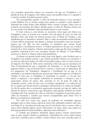 este assassínio aproveitava menos aos assassinos do que aos Templários e ao
partido de Guy de Lusignan. Este último nunca teria podido reinar se o segundo e
o terceiro maridos de Isabel tivessem vivido.
Em contrapartida, quando o velho da montanha lançou os seus assassinos
contra Saladino foi, ao mesmo tempo, para ajudar os cruzados e para impedir a
federação das forças árabes. Mas Saladino tinha a baraka. Escapou várias vezes às
tentativas de assassínio dos fidawi e decidiu atacar o senhor de Alamute. Então, este
fez um acordo com Saladino: cada um decidiu deixar o outro em paz.
O mais curioso é, sem dúvida, os assassinos terem pago um tributo aos
Templários, como se fossem seus vassalos: três mil peças de ouro (ou dois mil
ducados). Seria uma forma de estarem em paz com a Ordem do Templo, o que
significaria que os Ismaelitas a temiam? Aliás, o velho da montanha tentara libertarse desse tributo, propondo uma aliança a Amaury de Jerusalém, caso este aceitasse
pagá-lo por ele. Mas foi mal sucedido: os emissários que enviara foram
interceptados e devidamente mortos. A Ordem apercebera-se de que era a melhor
maneira de se fazer respeitar. Amaury, descontente, exigiu que lhe fosse entregue o
templário responsável por essa execução, Gautier du Mesnil. O Grão-Mestre
recusou-se a fazê-lo e Amaury sofreu uma humilhação.
O tributo em questão podia muito bem estar ligado a uma fortaleza que os
Templários não podiam manter e que tinham preferido oferecer aos assassinos a
ver cair nas mãos dos árabes. O velho da montanha tentou, uma vez mais, livrar-se
do imposto. Em Maio de 1250, enviou emissários a São Luís, que se encontrava em
Acra. Comunicaram-lhe que o imperador da Alemanha e o rei da Hungria lhes
pagavam tributo e que ele deveria fazer o mesmo, a menos que os dispensasse do
seu pagamento aos Templários. Imagina-se a humilhação do rei que se viu
submetido a um imposto lançado por pessoas que tinham de pagar um à Ordem do
Templo. É claro que os Templários se imiscuíram no assunto e o rei não teve
direito a expressar a sua opinião. Intimaram os emissários a voltarem a casa e
regressarem, dentro de quinze dias, trazendo ao rei, de parte do velho da
montanha, «cartas e jóias tais que este se considere apaziguado e vos saiba de boa
fé». E aqueles que faziam tremer os príncipes submeteram-se às ordens do Templo.
Ao fim de quinze dias, os emissários regressaram trazendo um jogo de xadrez, um
elefante de cristal e «uma besta a que chamamos orafle (girafa)» também em cristal.
O próprio São Luís mandou de volta os emissários carregados de presentes para o
velho da montanha e mandou que fossem acompanhados pelo irmão Yves le
Breton, nas funções de embaixador.
Por tudo isto vemos que, apesar de poderem ser assinaladas algumas
analogias entre as duas ordens, apesar de terem sido celebrados acordos entre elas,
está longe de se encontrar provado que uma foi decalcada mais ou menos sobre a
outra, como afirmam alguns autores. Deveremos ver antes, nelas, uma espécie de
demanda paralela do Graal simbólico, utilizando meios diferentes.
É verdade que podemos identificar alguns pontos comuns interessantes
entre as duas ordens. Lembra-se geralmente a identidade das vestes: túnica branca
com cinto vermelho, para os fidawi, e manto branco com cruz vermelha, para os

 
