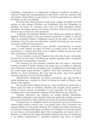 Templários. Comparam-se as organizações recíprocas: cavaleiros, escudeiros e
irmão do Templo que corresponderiam ao refik, fidawi e lassik dos assassinos. De
igual modo, o Grão-Mestre, os grão-priores e os priores equivaleriam ao senhor da
montanha, aos dais e aos dailkebir.
Por outro lado, Pierre Ponsoye mostrou que a origem das lendas do Graal
poderia ter sido iraniana. Wolfram von Eschenbach fazia dos Templários os
guardiões do Graal. Os assassinos, cujo nome em árabe significava também
«guardião», não podiam ignorar essa origem e, portanto, realizar essa procura, pelo
menos no que se refere aos cultos dentre eles.
A propósito de Gahumret, Wolfram evoca o Barux, que assimila ao califa de
Bagdade. Feirefiz aparece como um cavaleiro muçulmano e lembra os refik do
velho da montanha. Quanto a Flégétanis, nascera de pai árabe e era um sábio
astrônomo. Fora nos astros que descobrira o mistério do Graal, que não evocava
sem tremer. E Pierre Ponsoye escreve:
Em Flégétanis encontram-se, pois, atestados expressamente, ao mesmo
tempo, a fonte islâmica da noção de Graal, ou melhor, talvez, da tomada de
consciência, e o vínculo desta fonte com a tradição esotérica de que, por outro
lado, se reclamava a Ordem do Templo.
Ora, na verdade, o nome de Flégétanis não seria mais do que a transcrição
do título de um livro árabe: Felek-Thani, que significa «segunda esfera» ou segundo
céu planetário correspondente a mercúrio.
Nos romances do ciclo arturiano, Lancelote deve ser sujeito a uma prova
iniciática essencial. É preciso transpor uma ponte que, na verdade, se apresenta
com a lâmina de cortante de uma espada, com o comprimento de duas lanças. Sob
ela correm águas negras prontas a engoli-lo. Este tema encontra-se de forma
idêntica no Avesta zoroastriano. Do outro lado da ponte, uma jovem aguarda
Lancelote. Quanto a isto, diz-nos Paul du Breuil:
Surpreendente transposição da Daena zoroastriana, que aqui encarna a
rainha Genebra que o cavaleiro do Graal vai libertar do castelo da Morte, o país
donde se não regressa.
Na sua obra, Paul du Breuil mostra que a ética cavalheiresca existia entre os
Partos, antes de existir no Ocidente. Respeito pela coragem, moral guerreira e
código de honra serviam de princípios a esses guerreiros. No Irã, antes das
cruzadas, criara-se uma instituição: a fotowwat. Paul du Breuil diz-nos, sobre ela:
Fotowwat, substantivo que significa, em sentido próprio, liberalidade,
generosidade, abnegação e que caracteriza bem uma espécie de confraria cujo grau
de fato era conferido por sheiks, senhores ou mestres de sociedades iniciáticas.
É inegável que os Templários devem ter descoberto na ética cavalheiresca
oriental alguns pontos comuns com a sua própria busca. Daí a encontrar uma
qualquer filiação vai uma grande distância. Por exemplo, será difícil conceber que
os assassinos tenham podido pagar um tributo aos Templários se estes eram apenas
os seus alunos, como pretendem alguns. Em contrapartida, em contato com os
filósofos e os sábios da seita, alguns Templários podem muito bem ter trazido para
a sua Ordem conhecimentos e elementos iniciáticos que talvez se tenham

 