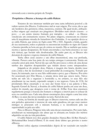 misturado com o sistema próprio do Templo.

Templários e Druzos: a herança do califa Hakem
Teremos de nos interessar também por uma outra influência possível: a da
ordem secreta dos Druzos. Conhecemos mal as suas origens. Por vezes, diz-se que
são herdeiros dos gnósticos; ofitas, nazarenos, essênios. De igual modo, atribuemse-lhes origens que enraízam nos pitagóricos. Divididos num círculo externo - o
povo - e um centro interno formado por iniciados - os okkals - os Druzos
veiculavam um ensinamento secreto. No plano religioso, ostentavam no exterior
uma fé muçulmana oriunda do Ismaelismo dos Fatímidas. A sua aparição deveu-se
ao califa Hakem, que reinou no Egito entre 996 e 1021. Segundo a lenda, quando
do seu nascimento, todos os planetas se encontravam reunidos no signo do Câncer
e Saturno presidia na hora em que ele entrou no mundo. Diz-se também que nunca
morreu e apenas desapareceu. Só foram encontradas a sua burra cinzenta e as suas
sete túnicas, que haviam sido desabotoadas. De então para cá, os Druzos não
deixaram de esperar o regresso iminente do califa Hakem.
Tinha olhos azuis escuros e um olhar insustentável, uma voz profunda,
vibrante. Passava uma boa parte do seu tempo entregue à astronomia. Nutria um
estranho amor pela irmã. Nerval diz que «ela lhe provocava o efeito de uma dessas
rainhas dos impérios desaparecidos que tinham deuses como antepassados».
Julgando-se ele próprio deus, Hakem, à imagem dos faraós, decidiu casar
com a irmã a fim de reconstituir o casal primordial da cosmogonia. Tomado por
louco, foi internado, mas os seus fiéis sublevaram o povo, que o libertou. Por certo
foi assassinado por Ebn Dawas, o amante dessa irmã que amava tanto. Talvez
tenha até sido ela a organizar o homicídio e, no entanto, os seus fiéis não
acreditaram na sua morte, esperando sempre o seu regresso. Cerca de 1130, foi
proclamado Deus encarnado e os seus dais foram levar a sua palavra à Síria.
Segundo Gerard de Nerval, a doutrina do califa Hakem punha em cena um deus,
senhor do mundo, que designava com o nome de Al-Bar. Esse deus encarnava
regularmente porque a loucura dos homens o obrigava a intervir para os colocar de
novo no caminho reto. Cada uma dessas encarnações dava origem a uma luta entre
Al-Bar e os anjos das trevas instalados na terra. Nerval diz-nos:
Assim, na história do mundo que os Druzos escrevem, vemos cada um dos
sete períodos apresentar o interesse de uma ação grandiosa, em que esses eternos
inimigos se procuram sob a máscara humana, e se reconhecem pela sua
superioridade ou pelo seu ódio.
Para os Druzos, Pitágoras teria sido uma dessas encarnações. Por outro lado,
acreditavam na transmigração das almas que se efetuaria em função dos méritos
adquiridos ou não na vida precedente.
O califa Hakem teve dois grandes discípulos: Hamza-Ben-Ali-Ben Hamad e
Mohaminad-Ben Ismail-el-Derrzi. É do nome deste último que provém o termo
«Druzo».
Derrzi sofreu algumas contrariedades: depois de ter suscitado um tumulto

 