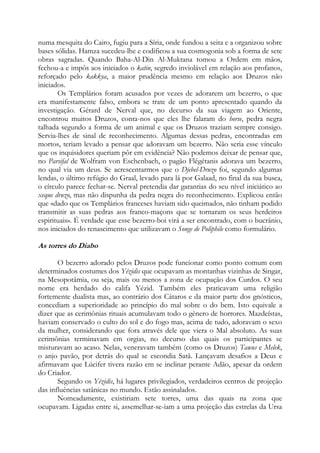 numa mesquita do Cairo, fugiu para a Síria, onde fundou a seita e a organizou sobre
bases sólidas. Hamza sucedeu-lhe e codificou a sua cosmogonia sob a forma de sete
obras sagradas. Quando Baha-Al-Din Al-Muktana tomou a Ordem em mãos,
fechou-a e impôs aos iniciados o katin, segredo inviolável em relação aos profanos,
reforçado pelo kakkya, a maior prudência mesmo em relação aos Druzos não
iniciados.
Os Templários foram acusados por vezes de adorarem um bezerro, o que
era manifestamente falso, embora se trate de um ponto apresentado quando da
investigação. Gérard de Nerval que, no decurso da sua viagem ao Oriente,
encontrou muitos Druzos, conta-nos que eles lhe falaram do horse, pedra negra
talhada segundo a forma de um animal e que os Druzos traziam sempre consigo.
Servia-lhes de sinal de reconhecimento. Algumas dessas pedras, encontradas em
mortos, teriam levado a pensar que adoravam um bezerro. Não seria esse vínculo
que os inquisidores queriam pôr em evidência? Não podemos deixar de pensar que,
no Parsifal de Wolfram von Eschenbach, o pagão Flégétanis adorava um bezerro,
no qual via um deus. Se acrescentarmos que o Djebel-Druzo foi, segundo algumas
lendas, o último refúgio do Graal, levado para lá por Galaad, no final da sua busca,
o círculo parece fechar-se. Nerval pretendia dar garantias do seu nível iniciático ao
xeque druzo, mas não dispunha da pedra negra do reconhecimento. Explicou então
que «dado que os Templários franceses haviam sido queimados, não tinham podido
transmitir as suas pedras aos franco-maçons que se tornaram os seus herdeiros
espirituais». É verdade que esse bezerro-boi virá a ser encontrado, com o bucrânio,
nos iniciados do renascimento que utilizavam o Songe de Poliphile como formulário.

As torres do Diabo
O bezerro adorado pelos Druzos pode funcionar como ponto comum com
determinados costumes dos Yézidis que ocupavam as montanhas vizinhas de Singar,
na Mesopotâmia, ou seja, mais ou menos a zona de ocupação dos Curdos. O seu
nome era herdado do califa Yézid. Também eles praticavam uma religião
fortemente dualista mas, ao contrário dos Cátaros e da maior parte dos gnósticos,
concediam a superioridade ao princípio do mal sobre o do bem. Isto equivale a
dizer que as cerimônias rituais acumulavam todo o gênero de horrores. Mazdeístas,
haviam conservado o culto do sol e do fogo mas, acima de tudo, adoravam o sexo
da mulher, considerando que fora através dele que viera o Mal absoluto. As suas
cerimônias terminavam em orgias, no decurso das quais os participantes se
misturavam ao acaso. Nelas, veneravam também (como os Druzos) Tawus e Melek,
o anjo pavão, por detrás do qual se escondia Satã. Lançavam desafios a Deus e
afirmavam que Lúcifer tivera razão em se inclinar perante Adão, apesar da ordem
do Criador.
Segundo os Yézidis, há lugares privilegiados, verdadeiros centros de projeção
das influências satânicas no mundo. Estão assinalados.
Nomeadamente, existiriam sete torres, uma das quais na zona que
ocupavam. Ligadas entre si, assemelhar-se-iam a uma projeção das estrelas da Ursa

 