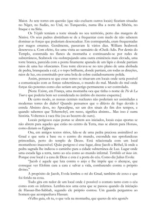 Maior. As sete torres em questão (que não excluem outros locais) ficariam situadas
no Níger, no Sudão, no Ural, no Turquestão, numa ilha a norte da Sibéria, no
Iraque e na Síria.
Os Yézidis temiam a torre situada no seu território, perto das margens de
Ninive. Os seus padres abstinham-se de a frequentar com medo de não saberem
dominar as forças que poderiam desencadear. Em contrapartida, eram frequentadas
por magos errantes. Geralmente, passavam lá vários dias. William Seabrook
descreveu-a. Com efeito, fez uma visita ao santuário de «Cheik-Adi». Por detrás do
Templo, construída no flanco da montanha e continuando-se por redes de
subterrâneos, Seabrook viu «sobrepujando uma outra eminência mais elevada, uma
torre branca, parecida com a ponta finamente aparada de um lápis e donde partiam
raios de uma luz ofuscante». Essa torre elevava-se no teto plano de uma abóbada
de pedra, branqueada a cal, e o topo brilhante, donde partiam, em todas as direções,
raios de luz, era constituído por uma bola de cobre cuidadosamente polida.
Assim, pensava-se que essas torres se situavam em locais onde seria possível
a comunicação com as forças subterrâneas, o mundo do mal. Mundo do mal onde
forças tão potentes como elas seriam um perigo permanente a ser controlado.
[Nota: Existe, em França, uma montanha oca que tinha o nome de Pic de La
Tour e que poderia bem ser considerada no âmbito do mesmo esquema.]
De certo modo, as nossas centrais nucleares não poderiam ser assimiladas a
modernas torres do diabo? Quando pensamos que o dilúvio de fogo devido à
estrela Absinto deve, no Apocalipse, ser um dos sinais do fim dos tempos, e
quando sabemos que Tchernobyl, em russo, significa absinto... Mas isso é outra
história. Voltemos à vaca fria (ou ao bezerro de ouro).
Locais perigosos cujas portas se abrem aos iniciados, locais cujas «portas se
não abrem para aqueles que estão no centro da Terra, mas se abrem para Horus»,
como diziam os Egípcios.
Ora, em antigos textos sírios, fala-se de uma pedra preciosa assimilável ao
Graal e que seria a base ou o centro do mundo, escondida nas «profundezas
primordiais, perto do templo de Deus». Está relacionada com um local
montanhoso inacessível. Quão perigoso é esse lugar, disse Jacob a Béthel, lá onde a
pedra sagrada lhe indicou o caminho para a cidade subterrânea de Luz. Lugar onde
uma escada liga a terra, tanto ao céu como ao mundo infernal. Terribilis est locus iste.
Porque esse local é a casa de Deus e esta é a porta do céu. Como diz Julius Evola:
“Jacob é aquele que luta contra o anjo e lhe impõe que o abençoe, que
consegue ver Elohim cara a cara e salvar a vida, combatendo contra o próprio
divino.”
A propósito de Jacob, Evola lembra o rei do Graal, também ele coxo e que
foi ferido na coxa.
Tudo gira em redor de um local onde é possível o contato tanto com o céu
como com os infernos. Lembra-nos uma cena que se passou quando da iniciação
de Hassan-Ibn-Sabbah, segundo ele próprio contou. Um guarda perguntou ao
homem que acompanhava Hassan:
«Velho guia, oh tu, o que vela na montanha, que queres de nós agora?»

 