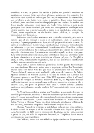cavaleiros; a norte, os quartos dos criados e jardins; um pombal a nordeste; as
cavalariças, a selaria, a forja e um celeiro a leste; os alojamentos dos sargentos, dos
escudeiros e dos operários a sudeste; por fim, a sul, os alojamentos do comendador,
dos cavaleiros e do Bailio, bem como o cemitério. Tudo estava fortemente
fortificado, com muralhas ameadas sobrepujadas por um caminho de ronda e um
fosso circular alimentado pelas águas do Aude. Uma poterna e uma porta
protegidas eram apenas acessíveis por barco; uma outra porta era servida por uma
«ponte levadiça» que se retirava quando se queria e era guardada por um porteiro.
Vemos, nesta organização, na distribuição destes edifícios, o exemplo da
racionalidade dos Templários.
Refiramos também duas constantes nas comendas templárias, pelo menos
sempre que tal era possível: o poço e os subterrâneos. Eram os garantes da
segurança. O poço proporcionava a água potável que permitia resistir, em caso de
cerco, e os subterrâneos facilitavam, na devida altura, a evacuação, nomeadamente
de tudo o que era precioso e não devia cair em mãos estranhas. Permitiam também
entrar e sair discretamente da comenda, nomeadamente por ocasião de cerimônias
especiais. Não era raro um dos acessos aos subterrâneos poder ser feito pelo poço.
Este tinha também uma outra função, mais simbólica: a criação de um vínculo com
as águas subterrâneas e as suas propriedades telúricas próprias. Os Templários
eram, é certo, extremamente pragmáticos, mas as suas construções sacrificavam
também a outras necessidades mais sutis.
Era, é claro, o aspecto funcional que levava a melhor quando da construção
das suas fortalezas. Glosou-se muito sobre a arquitetura militar dos Templários,
muitas vezes sem razão. Um dos que mais se apaixonaram por esse tema foi
Thomas-Edward Lawrence, mais conhecido pelo nome de Lawrence da Arábia.
Quando estudava em Oxford, dedicou a sua tese de história aos «Castelos dos
Cruzados» e passou as suas férias, entre 1906 e 1909, a percorrer a Síria (e a França)
à procura de vestígios de fortalezas medievais. Para ele, os Arquitetos militares
ocidentais foram os mestres daqueles que edificaram os castelos orientais, e não o
inverso. Aliás, isto pôde ser provado mais tarde. O futuro coronel Lawrence
dedicou-se especialmente a estudar um local de França, relacionado com a sua tese:
Provins.
Na Terra Santa, atribui-se amiúde aos Templários a construção de todos os
castelos que ocuparam, incluindo o krak dos cavaleiros que não lhes deve grande
coisa. É verdade que aqueles que não construíram eles mesmos, foram muitas vezes
grandemente remodelados. Apenas construíram realmente o Chastel-Blanc, em
Safita, Tortosa e Château-Pélerin, em Athlit (chamado inicialmente «Château du
Fils de Dieu»), bem como um palácio fortificado em São João de Acre.
Château-Pélerin foi a primeira e a mais bela de todas as suas obras militares.
Resistiu a todos os ataques e só foi evacuado à última hora, depois da perda de
Acre. Construído em 1218 sobre o promontório de Athlit, a sul de Haifa, constitui
a prova de que, em sede de arquitetura funcional, os Templários foram menos
doutrinários do que pragmáticos.
No Ocidente, muitas das suas cidades e igrejas fortificadas desapareceram,

 