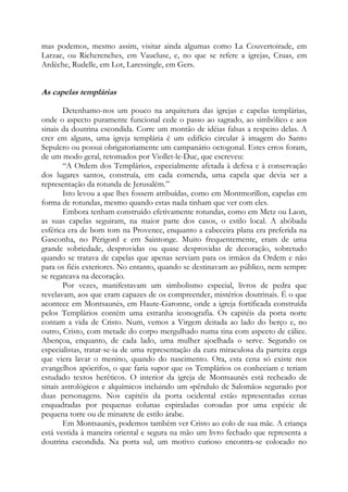 mas podemos, mesmo assim, visitar ainda algumas como La Couvertoirade, em
Larzac, ou Richerenches, em Vaucluse, e, no que se refere a igrejas, Cruas, em
Ardèche, Rudelle, em Lot, Laressingle, em Gers.

As capelas templárias
Detenhamo-nos um pouco na arquitetura das igrejas e capelas templárias,
onde o aspecto puramente funcional cede o passo ao sagrado, ao simbólico e aos
sinais da doutrina escondida. Corre um montão de idéias falsas a respeito delas. A
crer em alguns, uma igreja templária é um edifício circular à imagem do Santo
Sepulcro ou possui obrigatoriamente um campanário octogonal. Estes erros foram,
de um modo geral, retomados por Viollet-le-Duc, que escreveu:
“A Ordem dos Templários, especialmente afetada à defesa e à conservação
dos lugares santos, construía, em cada comenda, uma capela que devia ser a
representação da rotunda de Jerusalém.”
Isto levou a que lhes fossem atribuídas, como em Montmorillon, capelas em
forma de rotundas, mesmo quando estas nada tinham que ver com eles.
Embora tenham construído efetivamente rotundas, como em Metz ou Laon,
as suas capelas seguiram, na maior parte dos casos, o estilo local. A abóbada
esférica era de bom tom na Provence, enquanto a cabeceira plana era preferida na
Gasconha, no Périgord e em Saintonge. Muito frequentemente, eram de uma
grande sobriedade, desprovidas ou quase desprovidas de decoração, sobretudo
quando se tratava de capelas que apenas serviam para os irmãos da Ordem e não
para os fiéis exteriores. No entanto, quando se destinavam ao público, nem sempre
se regateava na decoração.
Por vezes, manifestavam um simbolismo especial, livros de pedra que
revelavam, aos que eram capazes de os compreender, mistérios doutrinais. É o que
acontece em Montsaunès, em Haute-Garonne, onde a igreja fortificada construída
pelos Templários contém uma estranha iconografia. Os capitéis da porta norte
contam a vida de Cristo. Num, vemos a Virgem deitada ao lado do berço e, no
outro, Cristo, com metade do corpo mergulhado numa tina com aspecto de cálice.
Abençoa, enquanto, de cada lado, uma mulher ajoelhada o serve. Segundo os
especialistas, tratar-se-ia de uma representação da cura miraculosa da parteira cega
que viera lavar o menino, quando do nascimento. Ora, esta cena só existe nos
evangelhos apócrifos, o que faria supor que os Templários os conheciam e teriam
estudado textos heréticos. O interior da igreja de Montsaunès está recheado de
sinais astrológicos e alquímicos incluindo um «pêndulo de Salomão» segurado por
duas personagens. Nos capitéis da porta ocidental estão representadas cenas
enquadradas por pequenas colunas espiraladas coroadas por uma espécie de
pequena torre ou de minarete de estilo árabe.
Em Montsaunès, podemos também ver Cristo ao colo de sua mãe. A criança
está vestida à maneira oriental e segura na mão um livro fechado que representa a
doutrina escondida. Na porta sul, um motivo curioso encontra-se colocado no

 