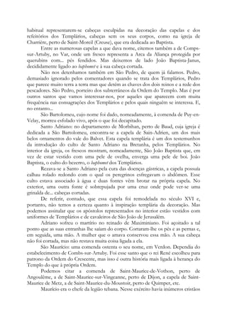 habitual representarem-se cabeças esculpidas na decoração das capelas e dos
refeitórios dos Templários, cabeças sem os seus corpos, como na igreja de
Charrière, perto de Saint-Moreil (Creuse), que era dedicada ao Baptista.
Entre as numerosas capelas a que dava nome, citemos também a de Compssur-Artuby, no Var, onde um fresco representa a Arca da Aliança protegida por
querubins com... pés fendidos. Mas deixemos de lado João Baptista-Janus,
decididamente ligado ao baphomet e à sua cabeça cortada.
Não nos detenhamos também em São Pedro, de quem já falamos. Pedro,
demasiado ignorado pelos comentadores quando se trata dos Templários, Pedro
que parece muito terra a terra mas que detém as chaves dos dois reinos e a rede dos
pescadores. São Pedro, porteiro dos subterrâneos da Ordem do Templo. Mas é por
outros santos que vamos interessar-nos, por aqueles que aparecem com muita
frequência nas consagrações dos Templários e pelos quais ninguém se interessa. E,
no entanto...
São Bartolomeu, cujo nome foi dado, nomeadamente, à comenda de Puy-enVelay, morreu esfolado vivo, após o que foi decapitado.
Santo Adriano: no departamento de Morbihan, perto de Baud, cuja igreja é
dedicada a São Bartolomeu, encontra-se a capela de Sain-Adrien, um dos mais
belos ornamentos do vale do Balvet. Esta capela templária é um dos testemunhos
da introdução do culto de Santo Adriano na Bretanha, pelos Templários. No
interior da igreja, os frescos mostram, nomeadamente, São João Baptista que, em
vez de estar vestido com uma pele de ovelha, enverga uma pele de boi. João
Baptista, o culto do bezerro, o baphomet dos Templários.
Rezava-se a Santo Adriano pela cura das doenças gástricas, a capela possuía
calhau rolado redondo com o qual os peregrinos esfregavam o abdômen. Esse
culto estava associado à água e duas fontes vêm brotar na própria capela. No
exterior, uma outra fonte é sobrepujada por uma cruz onde pode ver-se uma
grinalda de... cabeças cortadas.
De referir, contudo, que essa capela foi remodelada no século XVI e,
portanto, não temos a certeza quanto à inspiração templária da decoração. Mas
podemos assinalar que os apóstolos representados no interior estão vestidos com
uniformes de Templários e de cavaleiros de São João de Jerusalém.
Adriano sofreu o martírio no reinado de Maximiniano. Foi açoitado a tal
ponto que as suas entranhas lhe saíam do corpo. Cortaram-lhe os pés e as pernas e,
em seguida, uma mão. A mulher que o amava conservou essa mão. A sua cabeça
não foi cortada, mas não restava muita coisa ligada a ela.
São Maurício: uma comenda ostenta o seu nome, em Verdon. Dependia do
estabelecimento de Combs-sur-Artuby. Foi esse santo que o rei René escolheu para
patrono da Ordem do Crescente, mas isso é outra história mais ligada à herança do
Templo do que à própria Ordem.
Podemos citar a comenda de Saint-Maurice-de-Vothon, perto de
Angoulême, a de Saint-Maurice-sur-Vingeanne, perto de Dijon, a capela de SaintMaurice de Metz, a de Saint-Maurice-du-Moustoir, perto de Quimper, etc.
Maurício era o chefe da legião tebana. Nesse exército havia inúmeros cristãos

 