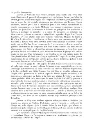 do que lhe fora contado.
Jacques de Vitry era mais preciso, embora tenha escrito um século mais
tarde. Devia estar de posse de alguns pormenores «oficiais» sobre os primórdios da
Ordem, porque estava muito ligado aos Templários. Poderemos, pois, pensar que o
que se segue lhe foi contado diretamente por dignitários do Templo: Alguns
cavaleiros, amados por Deus e ordenados para o seu serviço, renunciaram ao
mundo e consagraram-se a Cristo. Mediante votos solenes pronunciados perante o
patriarca de Jerusalém, dedicaram-se a defender os peregrinos dos arruaceiros e
ladrões, a proteger os caminhos e a servir de cavaleiros ao soberano rei.
Observaram a pobreza, a castidade e a obediência, segundo a Regra dos Cônegos
Regulares. Os seus chefes eram dois homens veneráveis, Hugues de Payns e
Geoffroy de Saint-Omer. Inicialmente, só houve nove que tomaram uma decisão
tão santa e, durante nove anos, serviram com vestes seculares e cobriram-se com
aquilo que os fiéis lhes deram como esmola. O rei, os seus cavaleiros e o senhor
patriarca encheram-se de compaixão por esses nobres homens que tudo haviam
abandonado por Cristo e deram-lhes algumas propriedades e benefícios para
proverem às suas necessidades e pelas almas dos doadores. E porque não tinham
igreja ou casa que lhes pertencesse, o rei instalou-os no seu palácio, perto do
Templo do Senhor. O abade e os cônegos regulares do Templo deram-lhes, para as
necessidades do seu serviço, um terreno que não ficava distante do palácio e, por
essa razão, foram mais tarde chamados Templários.
No ano da graça de 1128, depois de terem ficado nove anos no palácio,
vivendo todos juntos em santa pobreza, de acordo com a sua profissão, receberam
uma Regra por intervenção do papa Honório e de Estêvão, patriarca de Jerusalém,
e foi-lhes atribuído um hábito branco. Isso foi feito no concílio realizado em
Troyes, sob a presidência do senhor bispo de Albano, legado apostólico, e na
presença dos arcebispos de Reims e de Sens, dos abades de Cister e de muitos
outros prelados. Mais tarde, no tempo do papa Eugênio (1145-1153), puseram a
cruz vermelha nos seus hábitos , usando o branco como emblema de inocência e o
vermelho pelo martírio. [...] O seu número aumentou tão rapidamente que em
breve havia mais de trezentos cavaleiros nas suas assembleias, todos envergando
mantos brancos, sem contar os inúmeros servidores. Adquiriram também bens
imensos deste e do outro lado do mar. Possuíam [...] cidades e palácios, de cujos
rendimentos entregavam, todos os anos, uma determinada soma para a defesa da
Terra Santa, nas mãos do seu soberano mestre, cuja residência principal é em
Jerusalém.
Jacques de Vitry dava também algumas indicações sobre a disciplina que
reinava no interior da Ordem. Poderíamos recorrer também a Guilherme de
Nangis ou pedir alguma ajuda à versão latina da sua Regra, que afirma no
preâmbulo: «pelas orações de mestre Hugues de Payns, sob cuja direção a referida
cavalaria teve início pela graça do Espírito Santo».
Que deveremos concluir? Que alguns cavaleiros renunciaram ao mundo sob
o comando de Hugues de Payns para se colocarem ao serviço dos peregrinos e que
assim nasceu a Ordem do Templo.

 