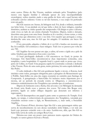 entre outros. Primo de São Vicente, também estimado pelos Templários (pelo
menos esta ligação familiar é afirmada apesar de uma incompatibilidade
cronológica), sofreu martírio atado a uma grelha de ferro sob a qual haviam sido
colocados carvões ardentes. Como se tal não bastasse, o seu corpo foi perfurado
com um garfo.
São Gil: nascera em Atenas, de linhagem real. Foi, desde a infância, instruído
nas belas letras. A sua piedade era tal que tinha o dom de fazer milagres, expulsar
demônios, acalmar as ondas quando das tempestades. Gil dirigiu-se para o deserto,
onde viveu ao lado de um ermita chamado Veredemo. Depois, tendo-o deixado,
descobriu uma gruta com uma fonte. Instalou-se lá e recebia, a horas certas, a visita
de uma corça que alimentava com o seu leite. Um caçador que perseguia a corça,
desferiu-lhe uma seta, mas foi Gil que foi atingido. O incidente em breve foi
conhecido.
O rei, prevenido, adquiriu o hábito de ir ver Gil e fundou um mosteiro que
lhe foi confiado. Gil continuou a fazer milagres. Tudo isso se passava por volta do
ano 700.
Gil Aegidius faz-nos pensar em aigos, a cabra, tal como a égide era a pele da
cabra Amalteia que alimentava Zeus com o seu leite.
O local privilegiado dedicado a Gil encontra-se no Gard, às portas da
Camargue. Em Saint-Gilles encontravam-se duas importantes comendas, uma
templária e outra hospitalária. O segundo local é a gruta onde se pensa que viveu,
perto de Collias, no Gard. Uma pequena capela foi construída à entrada e dedicada
a São Vicente. Perto de uma outra gruta, muito próxima, há outra capela dedicada a
São Pedro.
O culto dedicado a São Gil está geralmente ligado à árvore, à floresta, local
iniciático entre todos, passagem obrigatória para o peregrino do Renascimento que
é Polífilo. Saint-Gilles era uma das etapas essenciais no caminho para Santiago de
Compostela. A peregrinação a Saint-Gilles foi inclusive muito importante por si
mesma, até ao período da cruzada contra os Albigenses, e encontravam-se
inúmeros estabelecimentos dos Templários nas estradas que aí conduziam.
Depois do ferimento com a flecha, Gil, tal como o rei Méhaigné da demanda
do Graal, teria ficado coxo e patrono dos coxos. Tal como São Roque está,
portanto, ligado ao andar oblíquo daqueles que desceram aos infernos e
regressaram.
São Gil desempenhou um papel à parte entre os patronos do Templo. Está
ligado, no tempo, à sobrevivência do pensamento dos Templários, veiculada por
sociedades secretas como a Agla, no Renascimento, e, mais tarde, a Sociedade
Angélica.
Para Grasset d'Orcet, devemos ligar São Gil a uma personagem mítica que
servia de reconhecimento no seio dessas sociedades: John Gilpin, e ver nele um
herói cujo percurso coincide com o do astro. Lembra-nos, aliás, que São Gil ou
Saint Gély servia de senha aos antigos Rosa-Cruz.
Detemo-nos mais um pouco nuns patronos muito especiais da Ordem do
Templo: os santos gêmeos Gervais e Protais.

 