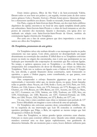 Eram irmãos gêmeos, filhos de São Vital e da bem-aventurada Valéria.
Deram todos os seus bens aos pobres e, em seguida, viveram junto de dois outros
santos gêmeos: Celso e Nazário. Gervais e Protais foram presos. Quiseram obrigálos a oferecerem sacrifícios aos deuses. Tendo-se recusado, foram martirizados.
Em Paris, a igreja de Saint-Gervais-Saint-Protais, um dos mais belos edifícios
alquímicos da capital, encontra-se no local de uma capela templária donde partia
um subterrâneo. Saint-Gervais-Saint-Protais e o olmo do local tornaram-se um dos
pontos de encontro dos mesteirais. Quanto à decoração, esta igreja deve ser
analisada em relação com Saint-Gervais-Saint-Protais de Gisors, também ela
estreitamente ligada à história dos Templários.
Por certo era o fato de serem gêmeos que dava importância a estes dois
santos aos olhos dos Templários.

Os Templários, promotores da arte gótica
Os Templários talvez não tenham deixado a sua mensagem inscrita na pedra
unicamente nas suas igrejas. Com efeito, parecem ter desempenhado um papel
determinante na construção das catedrais. É difícil dizer se os Templários estiveram
pouco ou muito na origem das encomendas, mas é certo que participaram na sua
realização por intermédio das corporações de mesteirais que lhes estavam ligadas.
No tempo, o «gótico» apareceu com os Templários e os «filhos de Salomão»,
antepassados dos companheiros do dever de liberdade, que viviam na órbita dos
Templários. Tudo isto se realizou em ligação com a Ordem de Cister. O Templo
foi, sem dúvida, o grande financeiro destas construções, tanto fornecendo os
operários, a quem a Ordem pagava, como contribuindo, ao que parece, com
importantes acréscimos.
Para compreender o esforço financeiro gigantesco que isso deve ter
representado, é necessário saber que, na mesma época, ou quase, foram lançadas
todas as grandes obras: Noyon, em 1140, Senlis e Laon, em 1153, Paris, em 1163,
Poitiers, em 1166, Lisieux e Sens, em 1170, Soissons, em 1175, Bourges, em 1190,
Chartres, em 1194, Rouen, em 1200, Reims, em 1211, Auxerre, em 1215, Le Mans,
em 1217, Coutances, em 1218, Amiens, em 1220, Toulouse, em 1229, Sées, em
1230, Estrasburgo, em 1240, Beauvais, em 1247, Clermont-Ferrand, em 1248,
Metz, em 1260, Troyes, 1262, Narbonne, em 1272, Rodez, em 1277, etc.
Ou seja, vinte e cinco catedrais cujas obras se iniciaram num período de 137
anos. Temos dificuldade em imaginar o custo colossal de uma tal operação.
Os Templários não estiveram ausentes deste extraordinário trabalho. Aliás,
foi na sequência da sua intervenção que Luís IX concedeu às confrarias de
operários privilégios que Filipe, o Belo, irá suprimir ao mesmo tempo que fará
desaparecer a Ordem do Templo.
Antes dos Templários, as únicas grandes igrejas existentes eram abaciais.
Faltavam os meios para construir edifícios caros. Quando uma cidade enriquecia,
mandava construir uma ou duas igrejas suplementares, mas geralmente de
dimensões limitadas. De um momento para o outro, houve dinheiro suficiente para

 