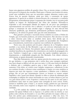 lançar uma gigantesca política de grandes obras. Ora, ao mesmo tempo, a nobreza
devia prover às despesas das cruzadas. Partir para o Oriente com homens de armas,
reunir uma verdadeira hoste que era necessário equipar, alimentar, custava caro.
Estava fora de questão financiar, ainda por cima, a construção de igrejas
gigantescas. E apesar de as cidades se desenvolverem, de o artesanato e o comércio
prosperarem, nomeadamente graças à segurança das estradas, isso só em parte pode
explicar as origens do financiamento das obras das catedrais. Pretendeu-se
responder a esta interrogação falando do ímpeto de um povo que participava
espontaneamente em corveias. Isso é ridículo e só pode ter sido muito marginal,
porque a construção de uma catedral exigia o emprego de uma mão-de-obra
altamente qualificada, que dominasse perfeitamente problemas técnicos bastante
complexos, e de artistas de grande valor, que não eram abundantes.
Para garantir a proteção e tesouraria desses estaleiros só existia a Ordem do
Templo, que era bastante poderosa, em termos financeiros. Não devemos ver nela
o único mecenas para todas as catedrais desta época. Sem dúvida que os
financiamentos foram múltiplos mas não podem ter prescindido dos Templários
que, nomeadamente, mantiveram a expensas suas confrarias de operários.
Neste caso, não podemos pôr de parte a hipótese de os Templários terem
recebido a sua missão de São Bernardo e que esta estivesse relacionada com os
segredos trazidos do Oriente. Em primeiro lugar, parece que a «ressonância» das
catedrais beneficiou da experiência dos cistercienses, em matéria de propagação dos
sons. Também é inegável que a maior parte das capelas templárias apresenta o
despojamento, a simplicidade pregada por São Bernardo. Este último criticava,
efetivamente, as igrejas demasiado ornamentadas:
Para falar francamente, tudo isso apenas provém da avareza que não é mais
do que idolatria, e o que propomos não é retirar disso uma vantagem espiritual,
mas fazer chegar as dádivas até nós, por esse meio. [...] Há uma forma de distribuir
o dinheiro que o multiplica; gasta-se para o fazer voltar e espalha-se para o
aumentar. Com efeito, ao vermos essas vaidades sumptuosas e admiráveis, já não
nos sentimos levados a oferecer coisas semelhantes à oração: eis como atraímos as
riquezas por meio das riquezas e como apanhamos o dinheiro com o dinheiro;
porque não sei por que encantamento secreto os homens se sentem sempre
impelidos a dar a quem tem demais. Quando os olhos se abrem de admiração para
contemplar as relíquias dos santos incrustadas no ouro, as bolsas abrem-se, por sua
vez, para deixar jorrar o ouro. Expomos a estátua de um santo ou de uma santa e
acreditamos tanto mais na santa quanto mais carregada de cores estiver. Então,
juntam-se multidões para a beijar e, ao mesmo tempo, pedem-nos que deixemos
uma oferenda; todos esses respeitos se dirigem mais à beleza do objeto do que à
santidade.
“[...] Oh vaidade das vaidades, mas vaidade mais insensata do que vã! As
paredes das igrejas brilham com as riquezas e os pobres estão na miséria; as suas
pedras estão cobertas de dourados e os seus filhos privados de roupas: utiliza-se o
bem dos pobres para embelezamentos que encantam o olhar dos ricos. Os
amadores encontram na igreja com que satisfazer a sua curiosidade e os pobres não

 