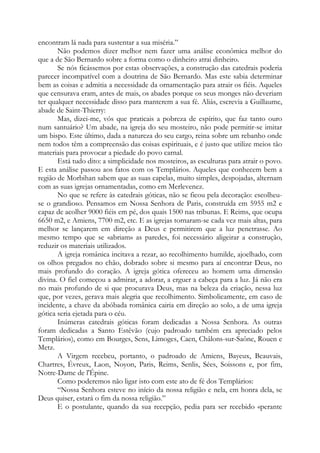 encontram lá nada para sustentar a sua miséria.”
Não podemos dizer melhor nem fazer uma análise econômica melhor do
que a de São Bernardo sobre a forma como o dinheiro atrai dinheiro.
Se nós ficássemos por estas observações, a construção das catedrais poderia
parecer incompatível com a doutrina de São Bernardo. Mas este sabia determinar
bem as coisas e admitia a necessidade da ornamentação para atrair os fiéis. Aqueles
que censurava eram, antes de mais, os abades porque os seus monges não deveriam
ter qualquer necessidade disso para manterem a sua fé. Aliás, escrevia a Guillaume,
abade de Saint-Thierry:
Mas, dizei-me, vós que praticais a pobreza de espírito, que faz tanto ouro
num santuário? Um abade, na igreja do seu mosteiro, não pode permitir-se imitar
um bispo. Este último, dada a natureza do seu cargo, reina sobre um rebanho onde
nem todos têm a compreensão das coisas espirituais, e é justo que utilize meios tão
materiais para provocar a piedade do povo carnal.
Está tudo dito: a simplicidade nos mosteiros, as esculturas para atrair o povo.
E esta análise passou aos fatos com os Templários. Aqueles que conhecem bem a
região de Morbihan sabem que as suas capelas, muito simples, despojadas, alternam
com as suas igrejas ornamentadas, como em Merlevenez.
No que se refere às catedrais góticas, não se ficou pela decoração: escolheuse o grandioso. Pensamos em Nossa Senhora de Paris, construída em 5955 m2 e
capaz de acolher 9000 fiéis em pé, dos quais 1500 nas tribunas. E Reims, que ocupa
6650 m2, e Amiens, 7700 m2, etc. E as igrejas tornaram-se cada vez mais altas, para
melhor se lançarem em direção a Deus e permitirem que a luz penetrasse. Ao
mesmo tempo que se «abriam» as paredes, foi necessário aligeirar a construção,
reduzir os materiais utilizados.
A igreja românica incitava a rezar, ao recolhimento humilde, ajoelhado, com
os olhos pregados no chão, dobrado sobre si mesmo para aí encontrar Deus, no
mais profundo do coração. A igreja gótica ofereceu ao homem uma dimensão
divina. O fiel começou a admirar, a adorar, a erguer a cabeça para a luz. Já não era
no mais profundo de si que procurava Deus, mas na beleza da criação, nessa luz
que, por vezes, gerava mais alegria que recolhimento. Simbolicamente, em caso de
incidente, a chave da abóbada românica cairia em direção ao solo, a de uma igreja
gótica seria ejetada para o céu.
Inúmeras catedrais góticas foram dedicadas a Nossa Senhora. As outras
foram dedicadas a Santo Estêvão (cujo padroado também era apreciado pelos
Templários), como em Bourges, Sens, Limoges, Caen, Châlons-sur-Saône, Rouen e
Metz.
A Virgem recebeu, portanto, o padroado de Amiens, Bayeux, Beauvais,
Chartres, Évreux, Laon, Noyon, Paris, Reims, Senlis, Sées, Soissons e, por fim,
Notre-Dame de l'Épine.
Como poderemos não ligar isto com este ato de fé dos Templários:
“Nossa Senhora esteve no início da nossa religião e nela, em honra dela, se
Deus quiser, estará o fim da nossa religião.”
E o postulante, quando da sua recepção, pedia para ser recebido «perante

 