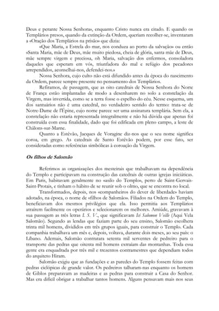 Deus e perante Nossa Senhora», enquanto Cristo nunca era citado. E quando os
Templários presos, quando da extinção da Ordem, queriam recolher-se, inventaram
a «Oração dos Templários na prisão» que dizia:
«Que Maria, a Estrela do mar, nos conduza ao porto da salvação» ou então
«Santa Maria, mãe de Deus, mãe muito piedosa, cheia de glória, santa mãe de Deus,
mãe sempre virgem e preciosa, oh Maria, salvação dos enfermos, consoladora
daqueles que esperam em vós, triunfadora do mal e refúgio dos pecadores
arrependidos, aconselhai-nos, defendei-nos.»
Nossa Senhora, cujo culto não está difundido antes da época do nascimento
da Ordem, parece sempre presente no pensamento dos Templários.
Refiramos, de passagem, que as oito catedrais de Nossa Senhora do Norte
de França estão implantadas de modo a desenharem no solo a constelação da
Virgem, mas invertida, como se a terra fosse o espelho do céu. Nesse esquema, um
dos santuários não é uma catedral, no verdadeiro sentido do termo: trata-se de
Notre-Dame de l'Épine, cujo nome parece ser uma assinatura templária. Sem ela, a
constelação não estaria representada integralmente e não há dúvida que apenas foi
construída com essa finalidade, dado que foi edificada em pleno campo, a leste de
Châlons-sur-Marne.
Quanto a Estêvão, Jacques de Voragine diz-nos que o seu nome significa
coroa, em grego. As catedrais de Santo Estêvão podem, por esse fato, ser
consideradas como referências simbólicas à coroação da Virgem.

Os filhos de Salomão
Referimos as organizações dos mesteirais que trabalhavam na dependência
do Templo e participavam na construção das catedrais de outras igrejas iniciáticas.
Em Paris, habitavam geralmente no «asilo do Templo», perto de Saint-GervaisSaint-Protais, e tinham o hábito de se reunir sob o olmo, que se encontra no local.
Transformados, depois, nos «companheiros do dever de liberdade» haviam
adotado, na época, o nome de «filhos de Salomão». Filiados na Ordem do Templo,
beneficiavam dos mesmos privilégios que ela. Isso permitia aos Templários
atraírem facilmente os operários e selecionarem os melhores. Amiúde, gravavam à
sua passagem as três letras I. S. V., que significavam Ici Salomon Veille (Aqui Vela
Salomão). Segundo as lendas que faziam parte do seu ensino, Salomão escolhera
trinta mil homens, divididos em três grupos iguais, para construir o Templo. Cada
companhia trabalhava um mês e, depois, voltava, durante dois meses, ao seu país: o
Líbano. Ademais, Salomão contratara setenta mil serventes de pedreiro para o
transporte das pedras que oitenta mil homens extraíam das montanhas. Toda essa
gente era enquadrada por três mil e trezentos contramestres que dependiam todos
do arquiteto Hiram.
Salomão exigiu que as fundações e as paredes do Templo fossem feitas com
pedras ciclópicas de grande valor. Os pedreiros talharam-nas enquanto os homens
de Giblos preparavam as madeiras e as pedras para construir a Casa do Senhor.
Mas era difícil obrigar a trabalhar tantos homens. Alguns pensavam mais nos seus

 