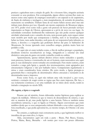 praticar a agricultura nem a criação de gado. Se o tivessem feito, ninguém aceitaria
consumir os seus produtos. Em contrapartida, alguns ofícios serviam-lhes mais ou
menos como uma espécie de empregos reservados e em especial os de carpinteiro,
de fiação de cânhamo e tecelagem e, mais marginalmente, de serrador de pranchas,
marceneiro ou serralheiro. Tinham fama de ser muito hábeis nessas artes mas não
tinham mais direitos por isso. Quando um mestre carpinteiro de Moumour julgou,
em 1471, poder viver como toda a gente sob pretexto de haver prestado serviços
importantes ao bispo de Oloron, apressaram-se a pô-lo de novo no seu lugar. As
autoridades consulares lembraram-lhe rudemente que não podia exercer qualquer
atividade relacionada com o amanho da terra, nem possuir gado, nem sequer entrar
num moinho por medo que conspurcasse a farinha, nem ir ao lavadouro, nem
beber na fonte, nem andar descalço, «sob pena de ser responsável pela infecção, os
danos, a desonra e a vergonha que poderiam derivar daí para os habitantes de
Moumour». Se tivesse ignorado estes conselhos amigos, poderia muito bem ter
perdido a vida.
Os cagots não só eram isolados como, a fim de melhor proteger a população,
decidiram torná-los reconhecíveis ao longe, obrigando-os a ostentar um sinal
distintivo: uma pata de ganso em tecido vermelho cosida no ombro.
Aparentemente, apenas tinham direitos cívicos muito reduzidos e quando,
num processo, bastava o testemunho de um só homem, eram necessários sete cagots
para as suas declarações serem tomadas em consideração. Fato muito curioso, eram
tomados a cargo pela Igreja e, quando dos recenseamentos, eram agrupados por
circunscrições religiosas e não por bailiados laicos. Compareciam regularmente à
missa e eram considerados bons cristãos. De certo modo, a Igreja protegia-os
garantindo-lhes o monopólio de determinados ofícios artesanais e isentando-os de
determinadas taxas e impostos.
Fosse como fosse, os cagots não tinham uma vida invejável e, por vezes,
sentiram a tentação de reagir contra as regras que lhes eram impostas. De fato, o
seu isolamento continuou a ser uma realidade até ao início deste século, tendo-se
iniciado a integração no século XIX.

Os cagots, a lepra e o sagrado
Perante um tal mistério, foram elaboradas muitas hipóteses para explicar as
origens da maldição. Afirmou-se que se tratava de descendentes de cátaros, o que
não se mantém de pé, mas podia ligá-los a uma heresia. Falou-se também numa
ascendência sarracena, o que os ligaria ao Oriente. Alguns asseveraram que eram
malditos desde que os seus antepassados tinham fabricado a cruz sobre a qual Jesus
fora crucificado, o que podia aproximá-los, ao mesmo tempo, do Oriente e de uma
heresia.
No entanto, a explicação mais comumente aceita, a que legitimaria melhor os
interditos de que eram alvo, é a lepra.
Aliás, encontramos cagots em toda a parte - Béam, País Basco, Guiana,
Poitou, Maine, Berry, Bretanha - sob nomes por vezes um pouco diferentes

 