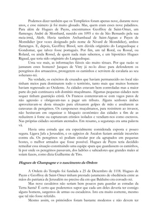 Podemos dizer também que os Templários foram apenas nove, durante nove
anos, e esse número já foi muito glosado. Mas, quem eram esses nove paladinos.
Para além de Hugues de Payns, encontramos Geoffroy de Saint-Omer, um
flamengo; André de Montbard, nascido em 1095 e tio de São Bernardo pela sua
meia-irmã, Aleth. Havia também Archambaud de Saint-Aignan e Payen de
Montdidier (por vezes designado pelo nome de Nivard de Montdidier), ambos
flamengos. E, depois, Geoffroy Bissol, sem dúvida originário do Languedoque e
Gondomar, que talvez fosse português. Por fim, um tal Roral, ou Rossal, ou
Roland, ou ainda Rossel, de quem nada mais sabemos, e um hipotético Hugues
Rigaud, que teria sido originário do Languedoque.
Uma vez mais, as informações fiáveis são muito tênues. Por que razão se
juntaram estes homens? Jacques de Vitry já no-lo disse: para defenderem os
peregrinos dos arruaceiros, protegerem os caminhos e servirem de cavalaria ao seu
soberano-rei.
Na verdade, os exércitos de cruzados que haviam permanecido no local não
tinham meios para dominarem todo o território, tanto mais que muitos homens
haviam regressado ao Ocidente. As cidades estavam bem controladas mas a maior
parte do país continuava sob domínio muçulmano. Algumas pequenas cidades nem
sequer tinham guarnição cristã. Os Francos contentavam-se com vagos patos de
não agressão e obrigavam-nas a pagar um tributo. Alguns senhores árabes
aproveitavam-se desta situação para efetuarem golpes de mão e assaltarem as
caravanas de peregrinos. Os camponeses muçulmanos, para resistirem ao invasor,
não hesitavam em organizar o bloqueio econômico das cidades a fim de as
reduzirem à fome ou capturavam cristãos isolados e vendiam-nos como escravos.
Nas próprias cidades ocorriam atentados. Em resumo, a segurança era uma palavra
vã.
Havia uma estrada que era especialmente considerada exposta e pouco
segura. Ligava Jafa a Jerusalém, e os egípcios de Ascalon faziam amiúde incursões
contra ela. Os peregrinos só podiam circular por ela agrupados em pequenas
hostes, o melhor armados que fosse possível. Hugues de Payns teria decidido
remediar essa situação constituindo uma equipe «para que guardassem os caminhos,
lá por onde os peregrinos passavam, dos ladrões e salteadores que grandes males aí
soíam fazer», como dizia Guilherme de Tiro.

Hugues de Champagne e o nascimento da Ordem
A Ordem do Templo foi fundada a 25 de Dezembro de 1118. Hugues de
Payns e Geoffroy de Saint-Omer tinham prestado juramento de obediência entre as
mãos do patriarca de Jerusalém no preciso dia em que Balduíno era coroado rei.
Mas nove cavaleiros não seriam bem poucos para guardar as estradas da
Terra Santa? É certo que poderemos supor que cada um deles deveria ter consigo
alguns homens, sargentos de armas ou escudeiros. Isto era muito corrente, mesmo
que tal não fosse referido.
Mesmo assim, os primórdios foram bastante modestos e não devem ter

 