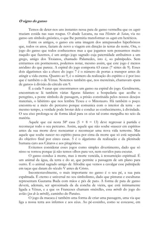O signo do ganso
Temos de deter-nos uns instantes nessa pata de ganso vermelha que os cagots
traziam cosida nas suas roupas. O abade Lecanu, na sua Histoire de Satan, via no
ganso um símbolo gnóstico, o que lhe permitia transformar os cagots em heréticos.
Entre os antigos, o ganso era uma imagem dos antepassados hiperbóreos
que, todos os anos, faziam de novo a viagem em direção às terras do norte. Ora, o
jogo do ganso que todos conhecemos mas a que jogamos sem pensarmos muito
naquilo que fazemos, é um antigo jogo sagrado cuja paternidade atribuímos a um
grego, amigo dos Troianos, chamado Palamedes, isto é, «o palmípede». Sem
entrarmos em pormenores, podemos notar, mesmo assim, que este jogo é menos
anódino do que parece. A espiral do jogo comporta 63 casas (7 séries de 9). Esses
dois algarismos são a chave do jogo: 7 é o número de portas a transpor antes de
atingir a vida eterna. Quanto ao 9, é o número da realização do espírito e é por isso
que é também o de Vênus. Notemos também que, nos mesteirais, chamavam «pata
de ganso» à divisão do círculo em 9.
É a cada 9 casas que encontramos um ganso na espiral do jogo. Geralmente,
encontram-se lá também várias figuras falantes: a hospedaria que acolhe o
peregrino, a ponte símbolo de passagem, a prisão constituída pelos nossos desejos
materiais, o labirinto que nos lembra Teseu e o Minotauro. Há também o poço:
encontra-se a meio do percurso porque comunica com o interior da terra - ao
mesmo tempo, a verdade pode brotar dele e conduz ao conhecimento, à divindade.
O seu eixo prolonga-se de forma ideal para os céus tal como mergulha no seio da
matéria.
Aquele que cai nesta 58ª casa (5 + 8 = 13) deve regressar à partida e
recomeçar todo o seu percurso. Assim, aquele que não soube «nascer em espírito»
antes da sua morte deve reencarnar e recomeçar uma nova vida terrestre. Mas
aquele que soube nascer no espírito passa por cima da morte que só está separada
do objetivo final por cinco casas. 5 é o algarismo da realização e da plenitude
humana caro aos Cátaros e aos pitagóricos.
Evitemos considerar esses jogos como simples divertimento, dado que só
nisso se tornou porque já não temos olhos para ver, nem ouvidos para escutar.
O ganso conduz à morte, mas à morte vencida, à ressurreição espiritual. É
um animal da água, da terra e do ar, que permite a passagem de um plano para
outro. É o animal sagrado amigo de Afrodite que vemos a cavalgar esse palmípede
em taças que datam do século V antes de Cristo.
Incontestavelmente, o mais importante no ganso é o seu pé, a sua pata
espalmada. É eterno e universal no seu simbolismo, dado que pinturas e esculturas
representam Gautama Buda com mãos e pés de pato. A forma de pata de ganso
deverá, ademais, ser aproximada da da concha de vieira, que está intimamente
ligada a Vênus, e a que os Franceses chamam «mérelle», essa mérelle do jogo do
avião (jeu de la mérelle), caminho do Paraíso.
O jogo da macaca é também uma forma de criar uma passagem, uma via que
liga a nossa terra aos infernos e aos céus. Ao pé-coxinho, como se coxeasse, em

 