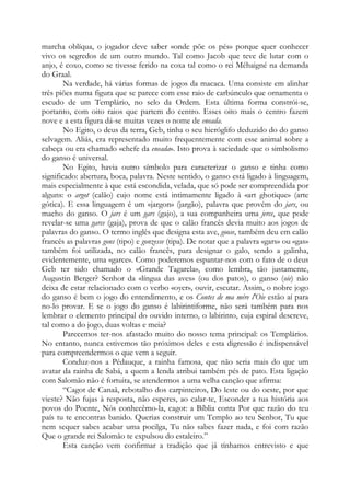marcha oblíqua, o jogador deve saber «onde põe os pés» porque quer conhecer
vivo os segredos de um outro mundo. Tal como Jacob que teve de lutar com o
anjo, é coxo, como se tivesse ferido na coxa tal como o rei Méhaigné na demanda
do Graal.
Na verdade, há várias formas de jogos da macaca. Uma consiste em alinhar
três piões numa figura que se parece com esse raio de carbúnculo que ornamenta o
escudo de um Templário, no selo da Ordem. Esta última forma constrói-se,
portanto, com oito raios que partem do centro. Esses oito mais o centro fazem
nove e a esta figura dá-se muitas vezes o nome de eneada.
No Egito, o deus da terra, Geb, tinha o seu hieróglifo deduzido do do ganso
selvagem. Aliás, era representado muito frequentemente com esse animal sobre a
cabeça ou era chamado «chefe da eneada». Isto prova à saciedade que o simbolismo
do ganso é universal.
No Egito, havia outro símbolo para caracterizar o ganso e tinha como
significado: abertura, boca, palavra. Neste sentido, o ganso está ligado à linguagem,
mais especialmente à que está escondida, velada, que só pode ser compreendida por
alguns: o argot (calão) cujo nome está intimamente ligado à «art ghotique» (arte
gótica). E essa linguagem é um «jargon» (jargão), palavra que provém do jars, ou
macho do ganso. O jars é um gars (gajo), a sua companheira uma jerce, que pode
revelar-se uma garce (gaja), prova de que o calão francês devia muito aos jogos de
palavras do ganso. O termo inglês que designa esta ave, goose, também deu em calão
francês as palavras gons (tipo) e gonzesse (tipa). De notar que a palavra «gars» ou «gas»
também foi utilizada, no calão francês, para designar o galo, sendo a galinha,
evidentemente, uma «garce». Como poderemos espantar-nos com o fato de o deus
Geb ter sido chamado o «Grande Tagarela», como lembra, tão justamente,
Augustin Berger? Senhor da «língua das aves» (ou dos patos), o ganso (oie) não
deixa de estar relacionado com o verbo «oyer», ouvir, escutar. Assim, o nobre jogo
do ganso é bem o jogo do entendimento, e os Contes de ma mére l'Oie estão aí para
no-lo provar. E se o jogo do ganso é labirintiforme, não será também para nos
lembrar o elemento principal do ouvido interno, o labirinto, cuja espiral descreve,
tal como a do jogo, duas voltas e meia?
Parecemos ter-nos afastado muito do nosso tema principal: os Templários.
No entanto, nunca estivemos tão próximos deles e esta digressão é indispensável
para compreendermos o que vem a seguir.
Conduz-nos a Pédauque, a rainha famosa, que não seria mais do que um
avatar da rainha de Sabá, a quem a lenda atribui também pés de pato. Esta ligação
com Salomão não é fortuita, se atendermos a uma velha canção que afirma:
“Cagot de Canaã, rebotalho dos carpinteiros, Do leste ou do oeste, por que
vieste? Não fujas à resposta, não esperes, ao calar-te, Esconder a tua história aos
povos do Poente, Nós conhecêmo-la, cagot: a Bíblia conta Por que razão do teu
país tu te encontras banido. Querias construir um Templo ao teu Senhor, Tu que
nem sequer sabes acabar uma pocilga, Tu não sabes fazer nada, e foi com razão
Que o grande rei Salomão te expulsou do estaleiro.”
Esta canção vem confirmar a tradição que já tínhamos entrevisto e que

 