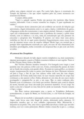 atribui uma origem oriental aos cagots. Por outro lado, liga-os à construção do
Templo de Salomão e faz que sejam expulsos pelo rei, como aconteceu aos
assassinos de Hiram.
A canção afirma ainda:
“Aqui é a grande cagoterie, Todos são pessoas dos mesteres, Que fazem
castelos elaborados. Com a roseta vermelha no chapéu, A pata espalmada no
ombro.”
O conjunto destes elementos põe em evidência um novelo de relações que
aproximam, e ligam intimamente entre si, os cagots, a lepra, o simbolismo do ganso,
a linguagem oculta dos construtores e uma origem oriental. Ademais, o segredo dos
cagots está evidentemente relacionado com o problema do contato, a partir deste
mundo, com os infernos e os céus, tema da comunicação que não paramos de
encontrar a propósito dos Templários. É preciso ver nisso mais uma prova
simbólica no fato de os cagots serem descritos frequentemente como coxos. Seria
isso de espantar nesses seres de marcha oblíqua? Desde logo, era normal que a
punição mais especialmente reservada aos cagots, em caso de não observância dos
interditos promulgados, tenha consistido em trespassar-lhes os pés com um ferro
ao rubro.

O carnaval dos Templários
Tínhamos deixado de lado alguns «santos templários» ou, mais exatamente,
algumas personagens a quem a Ordem costumava dedicar as suas capelas. Trata-se
de São Vicente, Santo Antão e São Brás.
São Vicente: Daciano mandou torturá-lo. Foi fustigado com vergas e com
pauladas mas não pareceu sofrer com isso. Então, enterraram-lhe pentes de ferro
até ao fundo das costelas, sem grande efeito. Assaram-no numa grelha e, ao mesmo
tempo, trespassaram-lhe todas as partes com lâminas de ferro. Deitaram inclusive
sal para o fogo, a fim de que este saltasse sobre cada uma das suas chagas,
queimando-o de forma ainda mais cruel. As suas vísceras saíam-lhe do corpo mas
continuava a não parecer sofrer. Então, deitaram-no em cima de uns cacos muito
pontiagudos e pregaram-lhe os pés a um cepo. Mas os anjos cuidaram dele.
Pararam com os tormentos e foi então que morreu. Daciano quis vencê-lo depois
da morte, fazendo que fosse devorado por monstros marinhos. O seu corpo foi
atado a uma mó e lançado ao mar. Saiu de lá e pôde ser inumado. Vicente vencera
o fogo e a água.
São Brás: curiosa personagem esta, a quem os Templários dedicaram,
nomeadamente, a capela de Balan, no Val-de-Loire, e a da Forêt-du-Temple, na
Creuse.
Depois de ter recebido o episcopado, retirou-se para uma caverna do monte
Argeu onde levou uma vida frugal de ermita, alimentado pelos pássaros. O
imperador mandou que os seus soldados capturassem Brás. Bateram-lhe e
lançaram-no na prisão. Ora, uma viúva a quem Brás devolvera o leitão que um lobo
roubara, veio ver o santo prisioneiro. Matara o leitão e trazia-lhe os pés e... a cabeça

 
