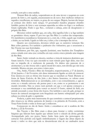 cortada, com pão e uma candeia.
Tiraram Brás da cadeia, suspenderam-no de uma árvore e rasgaram-no com
pentes de ferro e, em seguida, encarceraram-no de novo. Sete mulheres tinham-no
seguido e recolheram, no trajeto, as gotas do seu sangue. Depois, haviam ido lançar
as estátuas dos ídolos num tanque. O governador mandou preparar chumbo
fundido, pentes de ferro e sete couraças aquecidas ao rubro no fogo e as mulheres
foram supliciadas. Findo o que lhes... cortaram a cabeça, antes de decapitarem o
próprio São Brás.
Devemos referir também que, em celta, bleiz significa lobo e se liga também
ao germânico blasen, soprar. É por isso que São Brás é o senhor das tempestades.
Os marinheiros escandinavos festejavam-no e, com ele, o lobo, aquele que roubara
o leitão, na sua lenda. Ligado ao lobo era, é claro, a luz a irromper das trevas.
Quanto aos construtores, devemos referir que os canteiros tomaram São
Brás como patrono. Foi também o padroeiro dos vinhateiros, que o associaram a
São Vicente nas suas festividades.
Refiramos, por fim, que, segundo Justiniani, uma bandeira dos Templários
estava ornada com uma cruz vermelha em cujo centro estava pintada uma imagem
de São Brás.
Santo Antão: retirado no deserto, recebeu a visita de inúmeros demônios que
foram tentá-lo. Uma vez quis esconder-se num túmulo para fugir deles, mas isso
não os impediu de o encherem de pancada. Os diabos não paravam de o
atormentar e, se não tivesse sido o apoio moral dos anjos, sem dúvida que não teria
resistido. Morreu em paz, aos cento e cinco anos.
Ora, Antão, Vicente e Brás são festejados, respectivamente, a 17 de Janeiro,
22 de Janeiro e 3 de Fevereiro, três datas intimamente ligadas ao ciclo do carnaval.
Este iniciava-se com as «festas dos loucos» que se sucediam ao Natal. Durante as
festas de Santo Estêvão, de São João e dos Santos Inocentes, os valores eram
invertidos. Ridicularizavam-se as autoridades, com o seu consentimento, e agia-se
como se o mundo estivesse «de pernas para o ar», como se se pertencesse a um
mundo invertido. Não se estava num período em que o sol apenas começava a
recomeçar a sua caminhada para vencer as trevas? O burro, animal de Seth, era
amiúde associado a essas festas dos loucos. Era também o caso do galo, porque os
loucos do carnaval envergavam com frequência um barrete sobrepujado por uma
cabeça ou crista de galo: o coqueluchon.
Todavia, a parte mais interessante do que constituía o carnaval propriamente
dito situava-se na última quinzena de Janeiro e na primeira de Fevereiro, com a
Terça-Feira Gorda e todas as festas que a rodeavam.
Começavam no dia de Santo Antão e estendiam-se até à «cadeira de São
Pedro», a 22 de Fevereiro.
São Vicente e São Brás eram a altura para festejar o vinho. cerimônias
báquicas que falavam bem àqueles que sabiam ouvir o oráculo da divina garrafa.
Acompanhado pelo seu porco, Santo Antão fazia parte das personagens do
carnaval. Este período está ligado simbolicamente à viagem das almas depois da
morte e todos os ritos que nela se desenrolavam têm de ser analisados nesse

 