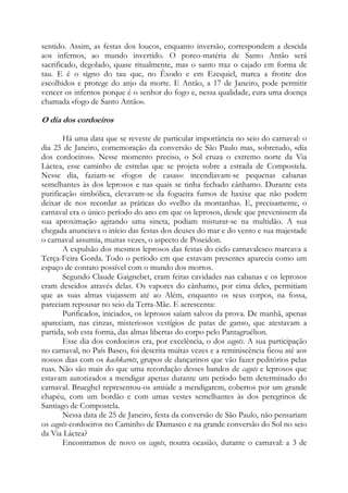 sentido. Assim, as festas dos loucos, enquanto inversão, correspondem a descida
aos infernos, ao mundo invertido. O porco-matéria de Santo Antão será
sacrificado, degolado, quase ritualmente, mas o santo traz o cajado em forma de
tau. E é o signo do tau que, no Êxodo e em Ezequiel, marca a fronte dos
escolhidos e protege do anjo da morte. E Antão, a 17 de Janeiro, pode permitir
vencer os infernos porque é o senhor do fogo e, nessa qualidade, cura uma doença
chamada «fogo de Santo Antão».

O dia dos cordoeiros
Há uma data que se reveste de particular importância no seio do carnaval: o
dia 25 de Janeiro, comemoração da conversão de São Paulo mas, sobretudo, «dia
dos cordoeiros». Nesse momento preciso, o Sol cruza o extremo norte da Via
Láctea, esse caminho de estrelas que se projeta sobre a estrada de Compostela.
Nesse dia, faziam-se «fogos de casas»: incendiavam-se pequenas cabanas
semelhantes às dos leprosos e nas quais se tinha fechado cânhamo. Durante esta
purificação simbólica, elevavam-se da fogueira fumos de haxixe que não podem
deixar de nos recordar as práticas do «velho da montanha». E, precisamente, o
carnaval era o único período do ano em que os leprosos, desde que prevenissem da
sua aproximação agitando uma sineta, podiam misturar-se na multidão. A sua
chegada anunciava o início das festas dos deuses do mar e do vento e sua majestade
o carnaval assumia, muitas vezes, o aspecto de Poseidon.
A expulsão dos mesmos leprosos das festas do ciclo carnavalesco marcava a
Terça-Feira Gorda. Todo o período em que estavam presentes aparecia como um
espaço de contato possível com o mundo dos mortos.
Segundo Claude Gaignebet, eram feitas cavidades nas cabanas e os leprosos
eram descidos através delas. Os vapores do cânhamo, por cima deles, permitiam
que as suas almas viajassem até ao Além, enquanto os seus corpos, na fossa,
pareciam repousar no seio da Terra-Mãe. E acrescenta:
Purificados, iniciados, os leprosos saíam salvos da prova. De manhã, apenas
apareciam, nas cinzas, misteriosos vestígios de patas de ganso, que atestavam a
partida, sob esta forma, das almas libertas do corpo pelo Pantagruélion.
Esse dia dos cordoeiros era, por excelência, o dos cagots. A sua participação
no carnaval, no País Basco, foi descrita muitas vezes e a reminiscência ficou até aos
nossos dias com os kachkarots, grupos de dançarinos que vão fazer peditórios pelas
ruas. Não são mais do que uma recordação desses bandos de cagots e leprosos que
estavam autorizados a mendigar apenas durante um período bem determinado do
carnaval. Brueghel representou-os amiúde a mendigarem, cobertos por um grande
chapéu, com um bordão e com umas vestes semelhantes às dos peregrinos de
Santiago de Compostela.
Nessa data de 25 de Janeiro, festa da conversão de São Paulo, não pensariam
os cagots-cordoeiros no Caminho de Damasco e na grande conversão do Sol no seio
da Via Láctea?
Encontramos de novo os cagots, noutra ocasião, durante o carnaval: a 3 de

 
