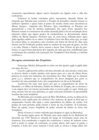 veneravam especialmente alguns santos festejados em ligação com o «dia dos
cordoeiros».
Voltemos às lendas veiculadas pelos «mesteirais». Quando Hiram foi
chamado por Salomão para construir o Templo de Jerusalém, mandou buscar os
melhores operários a quase todas as partes do mundo. Entre estes encontrava-se
Mestre Jacques... originário dos Pirenéus. Que coincidência: os Pirenéus são
precisamente a zona de máxima implantação dos cagots. Esses operários dos
Pirenéus seriam os construtores da coluna chamada Jakin e foi em recordação desse
elemento mítico que alguns grupos de companheiros se denominaram depois
«Filhos de Mestre Jacques». Notemos que, na zona basca, habitada pelos cagots,
Jakin significa «sábio» ou «o sábio». O primeiro Livro dos Reis refere que, no topo
da coluna Jakin, se encontrava uma escultura em forma de flor-de-lis. Mas seria
mesmo um lis? Estilizada, poderia tratar-se também de uma pata de ganso. Ao fim
e ao cabo, Hiram, o fenício, devia venerar a deusa Anat (Vênus) de pés de pato.
Então, os cagots foram detentores dos segredos da «arte gau-tica», trabalhando para
a construção das catedrais sob a proteção dos Templários? Sem dúvida, e a história
confirma-o.

Os cagots, «mesteirais» dos Templários
Francisque Michel, debruçando-se sobre um dos apodos (gaffo ou gaffet) dado
aos cagots, diz-nos:
Gavacho e gaffo provêm ambos, em meu entender, de uma mesma e única raiz;
se devesse alterar a minha opinião, seria apenas para ver a raiz da última destas
palavras no nome dos habitantes das montanhas dos Altos Alpes que se chamam
gavots [...] e sabemos que os companheiros do dever designam por gavots os
membros de uma sociedade rival, a dos companheiros do dever de liberdade.
Luminoso! Eis mais uma prova por que os companheiros do dever de
liberdade e os «filhos de Salomão», filiados na Ordem do Templo, são os mesmos e
a sua origem deve ser mesmo procurada entre os nossos gaffos ou cagots. Ainda por
cima, mesmo fora da zona pirenaica, os cagots estiveram instalados na proximidade
imediata das casas templárias.
Na Bretanha, por exemplo, perto de Belz (Morbihan), existia, na aldeia de La
Madeleine, uma capela para uso exclusivo dos «cacous», de quem se dizia que os
antepassados haviam tido lepra e eram especialistas no fabrico de cordas. Um
pedaço de terra próxima ainda ostenta o nome de «La Corderie» (A Cordoaria).
Perto da capela, cruzes templárias de pedra serviam de limites às terras dos
Templários.
[Nota: «Cacou» é o termo utilizado para designar os cagots, na Bretanha.]
Na mesma região, perto de Ploêmel, uma outra capela de La Madeleine foi
destruída em 1769. Situava-se afastada do burgo de Locmiquel, numa zona de
charnecas. Era considerada a «capela dos cordoeiros» e nomes de cadastro como
park er gorderi (o campo da cordoaria), ou praden, flouren, liorh caqueu (o prado, a
campina, a horta dos cacous) marcam o local onde se situava a antiga aldeia dos

 