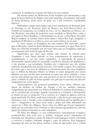 cordoeiros. E, também lá, os irmãos da Ordem são seus vizinhos.
Do mesmo modo, em Merlevenez, feudo templário por antonomásia, e cuja
igreja de Nossa Senhora da Alegria é uma pura maravilha, encontramos uma capela
de Santa Madalena, muito perto da igreja: era a dos cordoeiros considerados
leprosos.
Poderíamos, sempre nesta região, citar casos semelhantes em Kerioual, perto
de Nostang, ou em Kerdavid, perto de Riantec, em Saint-Marc-en-Guer, na
Corderie-en-Campénéac, na Corderie-en-Caro, em La Madeleine-en-Monon, etc.
Em Plouhinec, uma aldeia de cordoeiros estava instalada no Mezad Bras e tinha a
sua capela de Santa Madalena. A discriminação era tal que o reitor René-Alexandre
Rogon comprou as casinhas baixas dessa aldeia e lançou-lhes fogo, obrigando a
população de Plouhinec a acolher os cacous nos outros bairros, no seu seio.
E, como sempre, os Templários são seus vizinhos. Por outro lado, vemos
que, na Bretanha, é perto de Santa Madalena que encontramos os cagots. Perto de Le
Mans são sobretudo protegidos por um outro santo caro aos Templários, dado que
são designados pelo nome de cagous de São Gil.
Suponhamos que esses cagots tenham sido trazidos do Oriente pelos
Templários e estes hajam utilizado os seus conhecimentos de arquitetura e,
nomeadamente, a sua arte como carpinteiros. A necessidade de preservar
determinados segredos pode ter conduzido a mantê-los afastados das populações e
a não permitir a sua assimilação. Também não é impossível que eles tenham
realmente transportado uma doença com eles, e isso desde a origem. Isso explicaria,
por certo, que a sua zona de habitação se encontrasse perto das casas templárias,
que os «Filhos de Salomão» filiados na Ordem se vejam designados por nomes
idênticos aos que serviam para denominar os cagots, mas talvez também o termo
curioso «arte gótica» que seria uma «arte gau-tica» ou arte dos Galls do Oriente aos
quais o símbolo do galo era muito querido, esse galo que se encontra em cima dos
campanários das nossas igrejas.
Acrescentaremos um pormenor perturbante. Com efeito, sabemos que,
depois da abolição da Ordem do Templo e do seu martírio, inúmeros
companheiros que pertenciam aos «Filhos de Salomão» se sentiram desorientados e
até se consideraram em perigo. Amiúde, recusaram-se a continuar a desempenhar
as tarefas em que se ocupavam. Viu-se inclusive aí a origem de algumas torres de
igreja inacabadas. Em Paris, sendo bem conhecido o ódio do rei por tudo quanto se
relacionava com o Templo, esses companheiros preferiram pôr-se rapidamente a
salvo e refugiaram-se no único local onde o poder real tinha dificuldade em
exercer-se: o Pátio dos Milagres. Nessa selva, era difícil que fossem inquietá-los.
Dado que era necessário viver, tornaram-se falsos doentes que pediam nos adros das
igrejas que tinham construído ou então salteadores.
No Pátio dos Milagres, os seus conhecimentos, nomeadamente esotéricos,
conferiram-lhes uma certa aura e, amiúde, ocuparam postos importantes na
hierarquia dos salteadores, a ponto de imporem uma linguagem secreta e destinada
a conservar a tradição, utilizando imagens e jogos de palavras. Essa linguagem,
linguagem das aves (ou dos patos), recebeu o nome de argot (calão), isto é, veículo

 