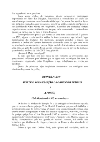 dos segredos da «arte gau-tica».
Entre esses «Filhos de Salomão», alguns tornaram-se personagens
importantes no Pátio dos Milagres, funcionários e conselheiros do chefe dos
salteadores que começou a ser chamado rei do argot. Ora, esses funcionários foram
eles próprios chamados cagous ou cagots e, a partir de então, o rei do argot passou a
ser considerado Grão-Mestre em «cagoterie». Reunidos em sociedade secreta,
organizavam-se em assembleias durante as quais cada um escondia o rosto sob um
pedaço de pano, a que foi dado o nome de cagoule.
Como poderemos pensar que se trata de uma mera coincidência? E quando,
em 1789, alguns revolucionários saídos da franco-maçonaria operacional, logo,
descendentes das tradições dos mesteirais, quiseram derrubar a realeza que
eliminara a Ordem do Templo, firmam-no ostentando como os cagots uma roseta
no seu chapéu, ou arvorando o barrete frígio, símbolo dos iniciados e parecido com
uma crista de galo. E o grito de um desses «cristados» que se elevou da multidão,
quando rolou a cabeça de Luís XVI? Esse grito foi:
- Jacques de Molay, eis-te vingado!
É claro que tudo isto não passa de um conjunto de presunções, mas
parecem-nos suficientes para afirmar que os cagots estão na origem das lojas de
construtores organizadas pelos Templários e que trabalharam na ereção das
catedrais.
[Nota: As primeiras lojas maçônicas reuniram-se em estalagens com
tabuletas do ganso e da grelha.]

QUINTA PARTE
MORTE E RESSURREIÇÃO DA ORDEM DO TEMPLO
I
A PRISÃO
13 de Outubro de 1307, ao amanhecer
O destino da Ordem do Templo foi o de extinguir-se brutalmente quando
parecia no cume da sua pujança. Teria falhado? É verdade que, nas coletividades, o
espírito morre antes do corpo. Talvez a Ordem só se tenha extinguido porque a sua
chama interior desaparecera. Vivera dois séculos e julgava-se, por certo, ao abrigo
de qualquer golpe. Mas a 13 de Outubro de 1307, ao amanhecer, vários milhares de
cavaleiros do Templo foram presos em França. O próprio Grão-Mestre, Jacques de
Molay, acompanhado pela sua guarda de sessenta homens, foi detido sem
resistência por Guillaume de Nogaret, chanceler de França e alma danada do rei
Filipe, o Belo.
Como é que uma Ordem forte, com quinze mil cavaleiros, mais os

 