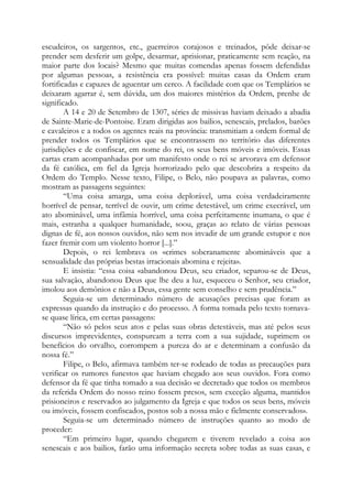 escudeiros, os sargentos, etc., guerreiros corajosos e treinados, pôde deixar-se
prender sem desferir um golpe, desarmar, aprisionar, praticamente sem reação, na
maior parte dos locais? Mesmo que muitas comendas apenas fossem defendidas
por algumas pessoas, a resistência era possível: muitas casas da Ordem eram
fortificadas e capazes de aguentar um cerco. A facilidade com que os Templários se
deixaram agarrar é, sem dúvida, um dos maiores mistérios da Ordem, prenhe de
significado.
A 14 e 20 de Setembro de 1307, séries de missivas haviam deixado a abadia
de Sainte-Marie-de-Pontoise. Eram dirigidas aos bailios, senescais, prelados, barões
e cavaleiros e a todos os agentes reais na província: transmitiam a ordem formal de
prender todos os Templários que se encontrassem no território das diferentes
jurisdições e de confiscar, em nome do rei, os seus bens móveis e imóveis. Essas
cartas eram acompanhadas por um manifesto onde o rei se arvorava em defensor
da fé católica, em fiel da Igreja horrorizado pelo que descobrira a respeito da
Ordem do Templo. Nesse texto, Filipe, o Belo, não poupava as palavras, como
mostram as passagens seguintes:
“Uma coisa amarga, uma coisa deplorável, uma coisa verdadeiramente
horrível de pensar, terrível de ouvir, um crime detestável, um crime execrável, um
ato abominável, uma infâmia horrível, uma coisa perfeitamente inumana, o que é
mais, estranha a qualquer humanidade, soou, graças ao relato de várias pessoas
dignas de fé, aos nossos ouvidos, não sem nos invadir de um grande estupor e nos
fazer fremir com um violento horror [...].”
Depois, o rei lembrava os «crimes soberanamente abomináveis que a
sensualidade das próprias bestas irracionais abomina e rejeita».
E insistia: “essa coisa «abandonou Deus, seu criador, separou-se de Deus,
sua salvação, abandonou Deus que lhe deu a luz, esqueceu o Senhor, seu criador,
imolou aos demônios e não a Deus, essa gente sem conselho e sem prudência.”
Seguia-se um determinado número de acusações precisas que foram as
expressas quando da instrução e do processo. A forma tomada pelo texto tornavase quase lírica, em certas passagens:
“Não só pelos seus atos e pelas suas obras detestáveis, mas até pelos seus
discursos imprevidentes, conspurcam a terra com a sua sujidade, suprimem os
benefícios do orvalho, corrompem a pureza do ar e determinam a confusão da
nossa fé.”
Filipe, o Belo, afirmava também ter-se rodeado de todas as precauções para
verificar os rumores funestos que haviam chegado aos seus ouvidos. Fora como
defensor da fé que tinha tomado a sua decisão «e decretado que todos os membros
da referida Ordem do nosso reino fossem presos, sem exceção alguma, mantidos
prisioneiros e reservados ao julgamento da Igreja e que todos os seus bens, móveis
ou imóveis, fossem confiscados, postos sob a nossa mão e fielmente conservados».
Seguia-se um determinado número de instruções quanto ao modo de
proceder:
“Em primeiro lugar, quando chegarem e tiverem revelado a coisa aos
senescais e aos bailios, farão uma informação secreta sobre todas as suas casas, e

 