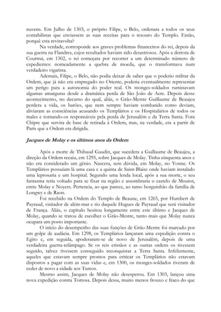 nuvens. Em Julho de 1303, o próprio Filipe, o Belo, ordenara a todos os seus
contabilistas que enviassem as suas receitas para o tesouro do Templo. Então,
porquê esta reviravolta?
Na verdade, corresponde aos graves problemas financeiros do rei, depois da
sua guerra na Flandres, cujos resultados haviam sido desastrosos. Após a derrota de
Courtrai, em 1302, o rei começara por recorrer a um determinado número de
expedientes: nomeadamente a quebra de moeda, que o transformava num
verdadeiro vigarista.
Ademais, Filipe, o Belo, não podia deixar de saber que o poderio militar da
Ordem, que já não era empregado no Oriente, poderia eventualmente representar
um perigo para a autonomia do poder real. Os monges-soldados ruminavam
algumas amarguras desde a dramática perda de São João de Acre. Depois desse
acontecimento, no decurso do qual, aliás, o Grão-Mestre Guillaume de Beaujeu
perdera a vida, os barões, que nem sempre haviam combatido como deviam,
aliviaram as consciências acusando os Templários e os Hospitalários de todos os
males e tornando-os responsáveis pela perda de Jerusalém e da Terra Santa. Fora
Chipre que servira de base de retirada à Ordem, mas, na verdade, era a partir de
Paris que a Ordem era dirigida.

Jacques de Molay e os últimos anos da Ordem
Após a morte de Thibaud Gaudin, que sucedera a Guillaume de Beaujeu, a
direção da Ordem recaiu, em 1295, sobre Jacques de Molay. Tinha cinquenta anos e
não era considerado um gênio. Nascera, sem dúvida, em Molay, no Yonne. Os
Templários possuíam lá uma casa e a quinta de Saint-Blaise onde haviam instalado
uma leprosaria e um hospital. Segundo uma lenda local, após a sua morte, o seu
fantasma teria voltado para se fixar na região e assombraria o castelo de Moutot,
entre Molay e Noyers. Pertencia, ao que parece, ao ramo borguinhão da família de
Longwy e de Raon.
Foi recebido na Ordem do Templo de Beaune, em 1265, por Humbert de
Payraud, visitador de além-mar e tio daquele Hugues de Payraud que será visitador
de França. Aliás, o capítulo hesitou longamente entre este último e Jacques de
Molay, quando se tratou de escolher o Grão-Mestre, tanto mais que Molay nunca
ocupara um posto importante.
O início do desempenho das suas funções de Grão-Mestre foi marcado por
um golpe de audácia. Em 1298, os Templários lançaram uma expedição contra o
Egito e, em seguida, apoderaram-se de novo de Jerusalém, depois de uma
verdadeira guerra-relâmpago. Se os reis cristãos e as outras ordens os tivessem
seguido, talvez tivessem conseguido reconquistar a Terra Santa. Infelizmente,
aqueles que estavam sempre prontos para criticar os Templários não estavam
dispostos a pagar com as suas vidas e, em 1300, os monges-soldados tiveram de
ceder de novo a cidade aos Turcos.
Mesmo assim, Jacques de Molay não desesperou. Em 1303, lançou uma
nova expedição contra Tortosa. Depois dessa, muito menos frouxo e fraco do que

 