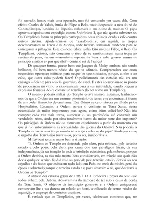 foi narrado, lançou mais uma operação, mas foi censurado por causa dela. Com
efeito, Charles de Valois, irmão de Filipe, o Belo, tendo desposado a neta do rei de
Constantinopla, herdeira do império, reclamava-o em nome da mulher. O papa
aprovou e apoiou uma expedição contra Andrónico II, que não queria submeter-se.
Os Templários foram os principais participantes nessa cruzada levada a cabo contra
outros cristãos. Apoderaram-se de Tessalônica e, em seguida, as tropas
desembarcaram na Trácia e na Moreia, onde tiveram demasiada tendência para se
entregarem à pilhagem. Este episódio talvez tenha feito meditar Filipe, o Belo. Os
Templários, ociosos, não correriam o risco de se transformarem numa tropa ao
serviço do papa, ou em mercenários capazes de levar a cabo guerras contra os
príncipes cristãos e - por que não? - contra o rei de França?
De qualquer forma, parece bem que Jacques de Molay, embora não sendo
brilhante, foi bem menos néscio do que se afirmou. Compreendera que eram
necessárias operações militares para ocupar os seus soldados, porque, ao fim e ao
cabo, que outra coisa poderia fazer? O policiamento das estradas não era um
encargo suficiente para aqueles guerreiros de escol. E estes aborreciam-se ao ponto
de procurarem no vinho o esquecimento para a sua inatividade, dando origem à
expressão francesa «boire comme un templier» (beber como um Templário).
O imenso poderio militar do Templo estava inativo. Ademais, lembremonos de que a Ordem era um enorme proprietário de terras e se encontrava à frente
de um poder financeiro determinante. Este último aspecto não era partilhado pelos
Hospitalários. Enquanto a Ordem travara o combate na Terra Santa, tivera
necessidade de meios importantes mas, agora, como iriam utilizá-los? Não iria
comprar cada vez mais terras, aumentar o seu patrimônio até construir um
verdadeiro reino, ainda por cima totalmente isento da maior parte dos impostos?
Os privilégios da Ordem não se tornavam exorbitantes a partir do momento em
que já não subvencionava as necessidades das guerras do Oriente? Não poderia o
Templo tornar-se uma força armada ao serviço exclusivo do papa? Ainda por cima,
o orgulho dos Templários tornava-os, por vezes, insuportáveis.
M. Lavocat resume muito bem a situação:
“A Ordem do Templo era detestada pelo clero, pela nobreza, pelo terceiro
estado e pelo povo: pelo clero, por causa dos seus privilégios fiscais, da sua
independência, da sua isenção de toda a jurisdição eclesiástica; pela nobreza, porque
a Ordem detinha, na sua mão-morta, bens consideráveis, em relação aos quais não
devia qualquer serviço feudal, real ou pessoal; pelo terceiro estado, devido ao seu
orgulho e do fausto que exibia em todo lado, em Paris, no meio da miséria geral da
época e sobretudo porque o terceiro estado e o povo amavam o rei, que detestava a
Ordem do Templo.”
A atitude dos estados gerais de 1308 e 1311 fornecerá a prova do ódio que
todos tinham pela Ordem. Acusavam-na abertamente de ter sido a causa da perda
da Terra Santa. O objetivo da instituição gorara-se e a Ordem enriquecera:
censuravam-lhe a sua dureza em relação ao lucro, a utilização de certos modos de
aquisição, o emprego de contratos usurários.
É verdade que os Templários, por vezes, celebravam contratos que, no

 