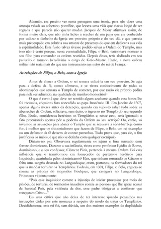 Ademais, era preciso ver nesta passagem uma ironia, para não dizer uma
ameaça velada ao soberano pontífice, que levava uma vida que estava longe de ser
regrada e que parecia não querer mudar. Jacques de Molay afirmava assim, de
forma muito clara, que não tinha lições a receber de um papa que era conhecido
por utilizar o dinheiro da Igreja em proveito próprio e do seu clã, e que parecia
mais preocupado em cobrir a sua amante de presentes do que em dedicar a sua vida
à espiritualidade. Esta fusão talvez tivesse podido salvar a Ordem do Templo, mas
isso não é certo porque, nessa eventualidade, Filipe, o Belo, tencionava nomear o
seu filho para comandar as ordens reunidas. Depois disso, teria abdicado em seu
proveito e tornado hereditário o cargo de Grão-Mestre. Então, a nova ordem
militar não seria mais do que um instrumento nas mãos do rei de França.

As relações de Filipe, o Belo, com a Igreja
Antes de abater a Ordem, o rei tentara utilizá-la em seu proveito. Se agia
para a defesa da fé, como afirmava, e se tivera conhecimento de todas as
abominações que acusara o Templo de cometer, por que razão ele próprio pedira
para nela ser admitido, na qualidade de membro honorário?
O que é certo é que deve ter sentido algum azedume quando essa honra lhe
foi recusada, enquanto fora concedida ao papa Inocêncio III. Em Janeiro de 1307,
apenas alguns meses antes da detenção, quando era suposto saber tudo sobre as
aberrações da Ordem, solicitava, sem êxito, o ingresso no Templo do seu segundo
filho. Então, considerava heréticos os Templários e, nesse caso, teria ignorado o
fato procurando apenas pôr o poderio da Ordem ao seu serviço? Ou, então, só
inventou as acusações para abater o Templo que se recusava a servi-lo? Seja como
for, é melhor que os «historiadores» que fazem de Filipe, o Belo, um rei exemplar
ou um defensor da fé deixem de contar patranhas. Tudo prova que, para ele, o fim
justificava os meios, e que não se detinha com qualquer escrúpulo.
Diziam-no pio. Observava regularmente os jejuns e fora marcado com
ferrete dominicano. Durante a sua infância, tivera como professor Egidio de Rome,
dominicano, e o seu confessor, Clément Pâris, pertencia à mesma Ordem. Foi esta
influência que o transformou em fornecedor de pretensos heréticos para
Inquisição, acarinhada pelos dominicanos? Eles, que tinham torturado os Cátaros e
feito uma sangria desatada no Languedoque, eram, portanto, os formadores do rei
que ia mandar torturar os Templários. Todavia, em 1301, Filipe, o Belo, erguera-se
contra as práticas do inquisidor Foulques, que castigava no Languedoque.
Protestara violentamente:
“Pois esse inquisidor comete a injustiça de iniciar processos por meio de
prisões, de torturas, de tormentos inauditos contra as pessoas que lhe apraz acusar
de heresia! Pois, pela violência da dor, esse padre obriga-as a confessar que
renegaram Cristo...”
Eis uma crítica que não deixa de ter interesse quando pensamos nas
instruções dadas por este monarca a respeito do modo de tratar os Templários.
Decididamente, este rei foi, sem dúvida, um dos maiores exemplos de duplicidade

 
