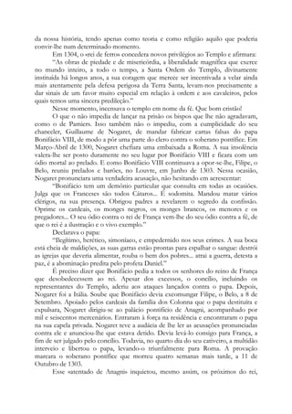 da nossa história, tendo apenas como teoria e como religião aquilo que poderia
convir-lhe num determinado momento.
Em 1304, o «rei de ferro» concedera novos privilégios ao Templo e afirmara:
“As obras de piedade e de misericórdia, a liberalidade magnífica que exerce
no mundo inteiro, a todo o tempo, a Santa Ordem do Templo, divinamente
instituída há longos anos, a sua coragem que merece ser incentivada a velar ainda
mais atentamente pela defesa perigosa da Terra Santa, levam-nos precisamente a
dar sinais de um favor muito especial em relação à ordem e aos cavaleiros, pelos
quais temos uma sincera predileção.”
Nesse momento, incensava o templo em nome da fé. Que bom cristão!
O que o não impedia de lançar na prisão os bispos que lhe não agradavam,
como o de Pamiers. Isso também não o impediu, com a cumplicidade do seu
chanceler, Guillaume de Nogaret, de mandar fabricar cartas falsas do papa
Bonifácio VIII, de modo a pôr uma parte do clero contra o soberano pontífice. Em
Março-Abril de 1300, Nogaret chefiara uma embaixada a Roma. A sua insolência
valera-lhe ser posto duramente no seu lugar por Bonifácio VIII e ficara com um
ódio mortal ao prelado. E como Bonifácio VIII continuava a opor-se-lhe, Filipe, o
Belo, reuniu prelados e barões, no Louvre, em Junho de 1303. Nessa ocasião,
Nogaret pronunciara uma verdadeira acusação, não hesitando em acrescentar:
“Bonifácio tem um demônio particular que consulta em todas as ocasiões.
Julga que os Franceses são todos Cátaros... É sodomita. Mandou matar vários
clérigos, na sua presença. Obrigou padres a revelarem o segredo da confissão.
Oprime os cardeais, os monges negros, os monges brancos, os menores e os
pregadores... O seu ódio contra o rei de França vem-lhe do seu ódio contra a fé, de
que o rei é a ilustração e o vivo exemplo.”
Declarava o papa:
“Ilegítimo, herético, simoníaco, e empedernido nos seus crimes. A sua boca
está cheia de maldições, as suas garras estão prontas para espalhar o sangue: destrói
as igrejas que deveria alimentar, rouba o bem dos pobres... atrai a guerra, detesta a
paz, é a abominação predita pelo profeta Daniel.”
É preciso dizer que Bonifácio pedia a todos os senhores do reino de França
que desobedecessem ao rei. Apesar dos excessos, o concílio, incluindo os
representantes do Templo, aderiu aos ataques lançados contra o papa. Depois,
Nogaret foi a Itália. Soube que Bonifácio devia excomungar Filipe, o Belo, a 8 de
Setembro. Apoiado pelos cardeais da família dos Colonna que o papa destituíra e
expulsara, Nogaret dirigiu-se ao palácio pontifício de Anagni, acompanhado por
mil e seiscentos mercenários. Entraram à força na residência e encontraram o papa
na sua capela privada. Nogaret teve a audácia de lhe ler as acusações pronunciadas
contra ele e anunciou-lhe que estava detido. Devia levá-lo consigo para França, a
fim de ser julgado pelo concílio. Todavia, no quarto dia do seu cativeiro, a multidão
interveio e libertou o papa, levando-o triunfalmente para Roma. A provação
marcara o soberano pontífice que morreu quatro semanas mais tarde, a 11 de
Outubro de 1303.
Esse «atentado de Anagni» inquietou, mesmo assim, os próximos do rei,

 