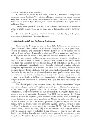porque o clero começava a murmurar.
O sucessor no trono de São Pedro, Bento XI, denunciou a maquinação
concebida contra Bonifácio VIII e intimou Nogaret a comparecer na sua presença.
Teve pouca sorte: morreu vinte e quatro horas antes de pronunciar a excomunhão,
depois de ter comido figos frescos, sem dúvida envenenados. E Nogaret teve a
audácia de dizer:
“Deus, mais poderoso que todos os príncipes eclesiásticos e temporais,
atingiu o citado senhor Bento de tal modo que já lhe não foi possível condenarme.”
Foi o mesmo Nogaret que montou, na companhia de Filipe, o Belo, toda
uma maquinação contra a Ordem do Templo.

A maquinação urdida por Guillaume de Nogaret
Guillaume de Nogaret nascera em Saint-Félix-de-Caraman, na diocese de
Agen. Estudara e fora professor de direito em Montpellier e, em seguida, lugartenente do senescal em Beaucaire e Nilmes. Juntara-se ao rei quando este se
rodeara de um areópago de conselheiros jurídicos. Passou a pertencer ao Conselho
do Rei, a partir de 1296. Filipe, o Belo, armou-o cavaleiro na Páscoa de 1299.
Era um homem ambicioso, de temperamento violento. Expulsara os
banqueiros lombardos e os judeus do Languedoque, depois de ter confiscado os
seus bens para dourar de novo o tesouro real. A 22 de Setembro de 1307, o rei
nomeara-o chanceler e guarda dos selos. Não tinha o hábito de se deixar tolher por
escrúpulos. Quanto mais as acusações que fazia eram enormes, horríveis, mais
hipóteses tinham de ser espalhadas por toda a parte e, finalmente, alvo de crédito.
Dispunha de uma espécie de gênio mediático e sabia perfeitamente como fazer
espalhar as piores calúnias. Conspurcar o mais possível aquele que queria abater,
era esse o seu método, e, infelizmente, tinha ótimos resultados. Demonstrara, em
relação ao bispo de Panúers e a Bonifácio VIII, que não havia patifaria que não
conhecesse.
Não deveria privar-se de utilizar o mesmo tipo de táctica contra o Templo.
Em primeiro lugar: perder os Templários junto do povo, difamando-os, servindose de tudo o que pudesse alimentar as invejas. Em segundo, encontrar
testemunhos, independentemente da sua credibilidade. E Nogaret teceu toda a
intriga a partir de denúncias duvidosas. Em 1303, um templário de Béziers,
chamado Esquin de Floyrano (ou de Florian), tendo perdido a sua comenda por
crime, dirigira-se ao governador provincial de Monte Carmelo para obter outra.
Perante a recusa que lhe fora oposta, apunhalara o governador, na sua casa de
campo, perto de Milão. Tudo isto apresenta algumas reservas, porque o crime
também é atribuído a outro templário renegado: Noffo Dei, um florentino.
Acontece que, a seguir ao crime, Esquin se refugiou em Paris. Nogaret soube da
história. Mandou trazer o indivíduo à sua presença e montou com ele uma
denúncia da Ordem baseada, sem dúvida, numa parcela de verdade um pouco
maquilhada. Prometeu a Esquin que teria a vida salva, sob condição de seguir as

 