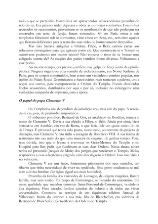 tudo o que se pretendia. Foram-lhes até apresentados salvo-condutos providos do
selo do rei. Era preciso andar depressa e obter as primeiras confissões. Foram-lhes
recusados os sacramentos, preveniram-se os moribundos de que não poderiam ser
enterrados em terra da Igreja, foram torturados. Só em Paris, trinta e seis
templários faleceram sob os tormentos, vinte cinco em Sens, etc., sem citar aqueles
que ficaram deficientes para o resto das suas vidas ou humanamente destruídos.
Mas não bastava aniquilar a Ordem. Filipe, o Belo, enviou cartas aos
soberanos estrangeiros para que agissem como ele. Que aconteceria se o Templo se
mantivesse poderoso nos outros reinos? Não correria o risco de se formar uma
coligação contra ele? As reações dos países vizinhos foram diversas. Voltaremos a
esse ponto.
Ao mesmo tempo, era preciso justificar esse golpe de força junto da opinião
pública. Nogaret organizou uma reunião de esclarecimento, em Nossa Senhora de
Paris, para os corpos constituídos, bem como um verdadeiro comício popular, nos
jardins do Palais-Royal. Dominicanos e funcionários reais tomaram a palavra, uns a
seguir aos outros, para conspurcarem a Ordem do Templo. Foram elaborados
libelos acusatórios, distribuídos por aqui e por ali, inclusive no estrangeiro: uma
verdadeira campanha de imprensa, para a época.

O papel do papa Clemente V
Os Templários não dependiam da jurisdição real, mas sim do papa. A reação
deste era, pois, de primordial importância.
O soberano pontífice, Bertrand de Got, ex-arcebispo de Bordéus, tomara o
nome de Clemente V. Devia a sua eleição a Filipe, o Belo. Ainda por cima, viera
instalar-se em Avinhão, em vez de Roma, o que fazia dele um quase cativo do rei
de França. É provável que tenha sido posto, muito cedo, ao corrente do projeto de
detenção, mas Clemente V não tinha a coragem de Bonifácio VIII. A sua forma de
resistência não era mais do que uma maneira de enganar, de ganhar tempo. Fora,
sem dúvida, isso que o levara a convocar os Grão-Mestres do Templo e do
Hospital para lhes pedir que fundissem as suas duas Ordens. Nessa altura, talvez
tenha até prevenido Jacques de Molay dos perigos que rondavam o Templo. Molay
respondera a essa advertência exigindo uma investigação à Ordem. Isso não viria a
ser suficiente.
Clemente V era um fraco, fortemente prisioneiro dos seus sentidos, um
sibarita que tinha necessidade de viver na opulência. Esse gosto coadunava-se mal
com a divisa familiar: Par infimis (igual aos mais humildes).
Provinha da família dos viscondes de Lomagne, de origem visigótica. Ilustre
família, mas sem tostão. Foi bispo de Comminges, «o bispado do unicórnio». Foi
nessa qualidade que mandou construir Saint-Bertrand-de-Comminges, verdadeira
jóia alquímica. Fino letrado, fundou cátedras de hebreu e de árabe em várias
universidades. Contratou os serviços de um alquimista célebre: Arnaud de
Villeneuve. Ironia do destino: a sua mãe, Ida de Blanchefort, era sobrinha de
Bertrand de Blanchefort, Grão-Mestre da Ordem do Templo.

 