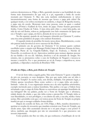 curiosos desmoronou-se. Filipe, o Belo, querendo mostrar a sua humildade de uma
forma mais demonstrativa do que real, ia a pé, segurando a brida do cavalo
montado por Clemente V. Mas não seria também simbolicamente (e talvez
inconscientemente) uma forma de mostrar que levava o papa pela rédea? De
qualquer modo, o rei sofreu escoriações no acidente, o duque de Borgonha morreu,
o papa caiu do cavalo. Morreram mais onze pessoas, entre as quais o cardeal
Mathaeo d'Orsini e Gaillard de Got, irmão do papa. Outras ficaram gravemente
feridas. Como Charles de Valois. A tiara rolou pelo chão e a mais bela pedra, um
rubi de seis mil florins, soltou-se, prefigurando esse belo ornamento da Igreja que
era o Templo e que o papa, em breve, deixaria de ter ao seu serviço.
No dia seguinte, quando de um banquete oferecido por Clemente V, estalou
uma rixa entre partidários do papa e dos cardeais florentinos.
O segundo irmão do pontífice foi morto nessa altura. Decididamente, a sorte
não parecia nada favorável ao novo sucessor de São Pedro.
O primeiro ato de governo de Clemente V foi nomear quatro cardeais
escolhidos entre o séquito real: Béranger Frédol, bispo de Béziers; Étienne de Suisy,
chanceler; Pierre de La Chapelle-Taillefer, bispo de Toulouse, e Nicolas de
Freauville, ex-confessor do rei. Aproveitou também para nomear algumas pessoas
da sua família e do seu clã. Ademais, absolveu o rei do atentado de Anagni. No
entanto, não se pronunciou sobre o caso de Guillaume de Nogaret e recusou-se
mesmo a recebê-lo. Fez o que prometera ao rei de França e empenhou-se, nessa
qualidade, a vilipendiar a memória de Bonifácio VIII.

O ódio de Filipe, o Belo, pela Ordem do Templo
O rei de ferro tinha a jogada ganha. Não seria Clemente V quem o impediria
de pôr em execução os seus desígnios. Mas por que razão tinha um tal ódio à
Ordem do Templo? As razões eram, sem dúvida, múltiplas. Em primeiro lugar, a
Ordem apenas reconhecia Deus como senhor e só o papa tinha um poder limitado - sobre ela. A sua organização interna era a de uma república aristocrática,
exemplo incômodo para a realeza hereditária. Não pedira o rei que a Ordem fosse
reformada e que o cargo de Grão-Mestre se convertesse em apanágio hereditário da
sua linhagem? Do seu palácio, podia ver a Torre do Templo que o afrontava,
cidade dentro da cidade, e que não tinha contas a prestar-lhe. O Templo tinha as
suas liberalidades, os seus privilégios, o seu direito de asilo, a sua alta, média e baixa
justiça. Daí a prontidão com que o rei tomou posse da Torre do Templo na própria
manhã em que os monges-soldados foram detidos.
Depois do concílio de Sens, em 1310, Filipe, o Belo, mandou desenterrar e
queimar as ossadas do tesoureiro que mandara construir essa Torre do Templo, um
século antes. Que ódio acumulado deveria ter o rei para chegar a esse ponto? E
talvez, também, que decepção por não ter encontrado lá o que procurava: um
tesouro importante.
Como poderia não lhes ter ódio, ele que conhecera a humilhação de ter de

 